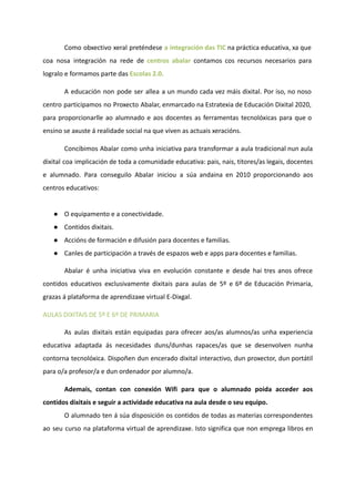 Como obxectivo xeral preténdese a integración das TIC na práctica educativa, xa que
coa nosa integración na rede de centros abalar contamos cos recursos necesarios para
logralo e formamos parte das Escolas 2.0.
A educación non pode ser allea a un mundo cada vez máis dixital. Por iso, no noso
centro participamos no Proxecto Abalar, enmarcado na Estratexia de Educación Dixital 2020,
para proporcionarlle ao alumnado e aos docentes as ferramentas tecnolóxicas para que o
ensino se axuste á realidade social na que viven as actuais xeracións.
Concibimos Abalar como unha iniciativa para transformar a aula tradicional nun aula
dixital coa implicación de toda a comunidade educativa: pais, nais, titores/as legais, docentes
e alumnado. Para conseguilo Abalar iniciou a súa andaina en 2010 proporcionando aos
centros educativos:
● O equipamento e a conectividade.
● Contidos dixitais.
● Accións de formación e difusión para docentes e familias.
● Canles de participación a través de espazos web e apps para docentes e familias.
Abalar é unha iniciativa viva en evolución constante e desde hai tres anos ofrece
contidos educativos exclusivamente dixitais para aulas de 5º e 6º de Educación Primaria,
grazas á plataforma de aprendizaxe virtual E-Dixgal.
AULAS DIXITAIS DE 5º E 6º DE PRIMARIA
As aulas dixitais están equipadas para ofrecer aos/as alumnos/as unha experiencia
educativa adaptada ás necesidades duns/dunhas rapaces/as que se desenvolven nunha
contorna tecnolóxica. Dispoñen dun encerado dixital interactivo, dun proxector, dun portátil
para o/a profesor/a e dun ordenador por alumno/a.
Ademais, contan con conexión Wifi para que o alumnado poida acceder aos
contidos dixitais e seguir a actividade educativa na aula desde o seu equipo.
O alumnado ten á súa disposición os contidos de todas as materias correspondentes
ao seu curso na plataforma virtual de aprendizaxe. Isto significa que non emprega libros en
 