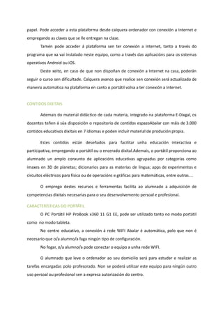 papel. Pode acceder a esta plataforma desde calquera ordenador con conexión a Internet e
empregando as claves que se lle entregan na clase.
Tamén pode acceder á plataforma sen ter conexión a Internet, tanto a través do
programa que xa vai instalado neste equipo, como a través das aplicacións para os sistemas
operativos Android ou iOS.
Deste xeito, en caso de que non dispoñan de conexión a Internet na casa, poderán
seguir o curso sen dificultade. Calquera avance que realice sen conexión será actualizado de
maneira automática na plataforma en canto o portátil volva a ter conexión a Internet.
​
CONTIDOS DIXITAIS
Ademais do material didáctico de cada materia, integrado na plataforma E-Dixgal, os
docentes teñen á súa disposición o repositorio de contidos espazoAbalar con máis de 3.000
contidos educativos dixitais en 7 idiomas e poden incluír material de produción propia.
Estes contidos están deseñados para facilitar unha educación interactiva e
participativa, empregando o portátil ou o encerado dixital.Ademais, o portátil proporciona ao
alumnado un amplo conxunto de aplicacións educativas agrupadas por categorías como
imaxes en 3D de planetas; dicionarios para as materias de lingua; apps de experimentos e
circuitos eléctricos para física ou de operacións e gráficas para matemáticas, entre outras…
O emprego destes recursos e ferramentas facilita ao alumnado a adquisición de
competencias dixitais necesarias para o seu desenvolvemento persoal e profesional.
CARACTERÍSTICAS DO PORTÁTIL
O PC Portátil HP ProBook x360 11 G1 EE, pode ser utilizado tanto no modo portátil
como no modo tableta.
No centro educativo, a conexión á rede WIFI Abalar é automática, polo que non é
necesario que o/a alumno/a faga ningún tipo de configuración.
No fogar, o/a alumno/a pode conectar o equipo a unha rede WIFI.
O alumnado que leve o ordenador ao seu domicilio será para estudar e realizar as
tarefas encargadas polo profesorado. Non se poderá utilizar este equipo para ningún outro
uso persoal ou profesional sen a expresa autorización do centro.
 