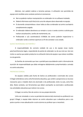 Ademais, non poderá cederse a terceiras persoas. A utilización non permitida do
equipo será recollida como conduta contraria á convivencia:
● Non se poderán realizar manipulacións no ordenador nin no software instalado.
● Deberá informarse ao/á titor/a do curso de calquera dano observado no equipo.
● O alumando comprométese a levar todos os días o ordenador ao centro coa batería
completamente cargada.
● O ordenador deberá devolverse ao rematar o curso e cando o centro o solicite para
realizar actualizacións, tarefas de mantemento, etc.
● Profesorado e o/a coordinador/a E-DIXGAL do centro poderán inspeccionar o
ordenador cando o estimen oportuno co fin de constatar o seu estado.
QUEN É RESPONSABLE DO PORTÁTIL?
A responsabilidade do correcto coidado do uso e do equipo recae nos/as
pais/nais/titores/as legais, respondendo da perda do ordenador ou do seu mal uso. Isto non
inclúe as avarías que podan producirse na utilización diaria do equipo e que estean recollidas
na súa garantía.
As familias do alumando que leve o portátil para casa deberán cubrir o formulario de
asunción de responsabilidade que debe entregarse debidamente cumprimentado e asinado
no centro educativo.
PROTOCOLO EDIXGAL
Os equipos cedidos pola Xunta de Galicia ao profesorado e alumnado dos cursos
E-Dixgal enténdense como unha ferramenta educativa, que contén e proporciona os recursos
necesarios para o traballo diario do alumnado e do profesorado, tanto na aula, como fóra
dela. Neste contexto, son ferramentas que deben acompañar ao alumnado e profesorado
nas actividades educativas que realicen nos cursos.
E-Dixgal, no centro, fóra do centro e no seu propio domicilio.
Unha vez rematado o curso ou período de estancia do/a alumno/a ou profesor/a nun
grupo E-Dixgal, o equipo debe retornar ao centro educativo que o adxudicou para a súa
posta a punto e nova adxudicación a outro alumno ou profesor que o necesitará.
 
