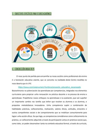 3.- OBXECTIVOS ESPECÍFICOS PARA O CURSO ACADÉMICO
4.- CONCRECCIÓN ANUAL DO PE
O noso punto de partida para encamiñar as nosas accións como profesionais do ensino
é a lexislación educativa vixente, que se concreta na realidade deste Centro recollida no
noso ideario que é o P.E.
https://issuu.com/ceipnumero1tui/docs/proxecto_educativo_escaneado
Basearémonos na potenciación da aprendizaxe por competencias, integradas nos elementos
curriculares para propiciar unha renovación na práctica docente e no proceso de ensino e
aprendizaxe. Propóñense novos enfoques na aprendizaxe e na avaliación, que van supoñer
un importante cambio nas tarefas que teñen que resolver os alumnos e as alumnas, e
propostas metodolóxicas innovadoras. Unha competencia supón a combinación de
habilidades prácticas, coñecementos, motivación, valores éticos, actitudes, emocións e
outros compoñentes sociais e de comportamento que se mobilizan conxuntamente para
lograr unha acción eficaz. Xa que logo, as competencias considéranse como coñecemento na
práctica, un coñecemento adquirido a través da participación activa en prácticas sociais que,
como tales, se poden desenvolver tanto no contexto educativo formal, a través do currículo,
 