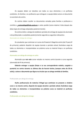 Os equipos deben ser devoltos con todos os seus elementos e en perfectas
condicións. As familias e os profesores que entreguen o equipo deben asinar un documento
na secretaria do centro.
Os centros deben recoller os documentos asinados polas familias e profesores e
remitilos a cesionedixgal@edu.xunta.es o antes posible (como máximo 5 días despois das
datas topes de entrega estipuladas posteriorrmente).
Os centros teñen a obriga de establecer períodos de entrega de equipos do alumnado
e do profesorado e custodialos posteriormente seguindo as seguintes indicacións:
Alumnado sen obriga de entrega :
Os estudantes que continúan en cursos do Proxecto E-Dixgal do centro (de 5º para 6º
de primaria), poderán dispoñer do equipo durante o período estival, facéndose cargo de
todos os elementos e incorporándose ao próximo curso co material limpo e en perfectas
condicións.
Alumnado con obriga de entrega en xuño:
Alumnado que non vaia cursar estudos no mesmo centro durante o curso seguinte
(alumnado de 6º de primaria)
Deberán entregar o equipo (limpo e co seu correspondente maletín, cargador e
punteiro) no centro durante os últimos días de horario lectivo, (sempre antes do 30 de
xuño), e asinar o documento que figura na circular que se achega remitida ás familias.
Profesorado sen obriga de entrega
Os/As profesores/as de materias E-Dixgal que continúan no proxecto o vindeiro
curso e no mesmo centro, disporán do equipo durante o período estival, facéndose cargo
de todos os elementos e incorporándose ao próximo curso co material en perfectas
condicións.
Profesorado con obriga de entrega:
 