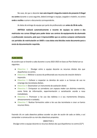 No caso, de que o docente non vaia impartir ningunha materia do proxecto E-Dixgal
no centro durante o curso seguinte, deberá entregar o equipo, cargador e maletín, no centro
onde o recibiu e asinar o documento correspondente.
As datas de entrega do equipo por parte do profesorado son antes do 30 de xuño.
AMTEGA realizará automaticamente o reconto de equipos no centro e das
matriculas nos cursos EDixgal para poder dotar aos centros do equipamento do alumnado
e profesorado necesario, polo que é imprescindible que os centros cumpran estritamente
cos períodos de matriculación en XADE e coas datas esta blecidas neste documento para o
envío da documentación requirida.
PLAN DIXITAL
As accións que se levarán a cabo durante o curso 2022-2023 en base ao Plan Dixital son as
seguintes:
● Obxectivo 1: Divulgar entre o equipo docente os recursos dixitais dos que
dispoñemos no centro.
● Obxectivo 2: Mellorar o acceso do profesorado aos recursos de creación dixital e
impresión.
● Obxectivo 3: Coñecer e respectar os dereitos de autor e as licenzas de uso no
emprego das tecnoloxías dixitais.
● Obxectivo 4: Desenvolver un instrumento de avaliación dixital.
● Obxectivo 5: Enriquecer os corredores con espazos maker con distintos materiais,
como fonte de información, experimentación e socialización acorde a nosa
metodoloxía.
● Obxectivo 6: Promover o bo uso das tabletas e o seu mantemento (limpeza,
almacenamento e coidado).
● Obxectivo 7: Realizar formacións sobre o bo uso das tecnoloxías e crear un banco
recursos libres.
Facendo clic en cada obxectivo pódese acceder ao plan de acción de cada un deles, e así
comprobar a consecución ou non dos obxectivos propostos.
OBXECTIVO 1
Divulgar entre o equipo docente os recursos dixitais dos que dispoñemos no centro (C2*)
 