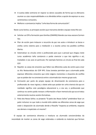 ● A xustiza debe centrarse en reparar os danos causados de forma que os ofensores
asuman as súas responsabilidades e os ofendidos teñan a opción de expresar os seus
sentimentos e emocións.
● Mellorar a convivencia implica “unha boa forma de comunicación”.
Neste curso lectivo, as principais accións que marcamos dende o equipo nesta liña son:
● Solicitar ao CFR a formación para familias (ENAPAS) falando coa nosa asesora Carmen
Vaz.
● Plan de acción para instaurar o recuncho da paz nas aulas e introducir as bocas e
orellas como sistema para a mediación e a escoita activa nos posibles conflitos
diarios.
● Sistematizar os círculos entre o profesorado para que o persoal que chegou neste
curso académico teña constancia e poida vivenciar o que isto significa e así,
trasladalo á súa aula en particular. Por exemplo faremos un círculo ao final de cada
CCP.
● Repoñer as caixas de emocións que falten nas diferentes aulas do centro para crear
os Kits Restaurativos do CEIP Nº1. Estas tarxetas permiten que o alumnado poida
expresar diferentes emocións que sinte nalgúns momentos e situacións de conflito
que se poidan dar na convivencia entre o alumnado dun mesmo grupo aula.
● Formación por parte do propio equipo de dinamización da convivencia para o
profesorado de novo ingreso, e deste xeito que poidan ter unha vivencia do que en
realidade significa este paradigma educacional e, a súa vez, o profesorado que
continua no centro poida renovar a información e facer memoria do que xa se tratou
anteriormente noutras sesións formativas.
2. Patio dos Nosos Soños: co proxecto “O patio dos Nosos Soños” preténdese facer un
patio inclusivo no que todo o mundo teña cabida nas diferentes zonas de xogo que
están á disposición do alumnado dende a filosofía “respecta ao ambiente, respecta
aos demais e respéctate a ti mesmo”.
O equipo de convivencia dinamiza e involucra ao alumnado concienciándoo da
necesidade de manter as zonas de xogo ordenadas e coidando os materiais que forman
 