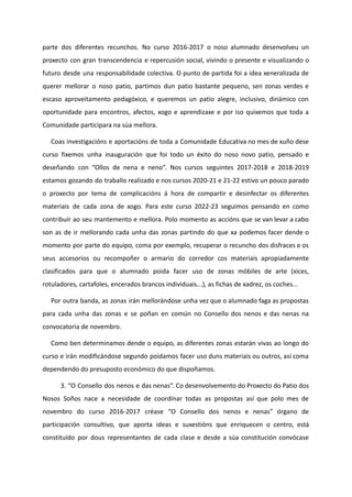 parte dos diferentes recunchos. No curso 2016-2017 o noso alumnado desenvolveu un
proxecto con gran transcendencia e repercusión social, vivindo o presente e visualizando o
futuro desde una responsabilidade colectiva. O punto de partida foi a idea xeneralizada de
querer mellorar o noso patio, partimos dun patio bastante pequeno, sen zonas verdes e
escaso aproveitamento pedagóxico, e queremos un patio alegre, inclusivo, dinámico con
oportunidade para encontros, afectos, xogo e aprendizaxe e por iso quixemos que toda a
Comunidade participara na súa mellora.
Coas investigacións e aportacións de toda a Comunidade Educativa no mes de xuño dese
curso fixemos unha inauguración que foi todo un éxito do noso novo patio, pensado e
deseñando con “Ollos de nena e neno”. Nos cursos seguintes 2017-2018 e 2018-2019
estamos gozando do traballo realizado e nos cursos 2020-21 e 21-22 estivo un pouco parado
o proxecto por tema de complicacións á hora de compartir e desinfectar os diferentes
materiais de cada zona de xogo. Para este curso 2022-23 seguimos pensando en como
contribuír ao seu mantemento e mellora. Polo momento as accións que se van levar a cabo
son as de ir mellorando cada unha das zonas partindo do que xa podemos facer dende o
momento por parte do equipo, coma por exemplo, recuperar o recuncho dos disfraces e os
seus accesorios ou recompoñer o armario do corredor cos materiais apropiadamente
clasificados para que o alumnado poida facer uso de zonas móbiles de arte (xices,
rotuladores, cartafoles, encerados brancos individuais...), as fichas de xadrez, os coches...
Por outra banda, as zonas irán mellorándose unha vez que o alumnado faga as propostas
para cada unha das zonas e se poñan en común no Consello dos nenos e das nenas na
convocatoria de novembro.
Como ben determinamos dende o equipo, as diferentes zonas estarán vivas ao longo do
curso e irán modificándose segundo poidamos facer uso duns materiais ou outros, así coma
dependendo do presuposto económico do que dispoñamos.
3. “O Consello dos nenos e das nenas”. Co desenvolvemento do Proxecto do Patio dos
Nosos Soños nace a necesidade de coordinar todas as propostas así que polo mes de
novembro do curso 2016-2017 créase “O Consello dos nenos e nenas” órgano de
participación consultivo, que aporta ideas e suxestións que enriquecen o centro, está
constituído por dous representantes de cada clase e desde a súa constitución convócase
 