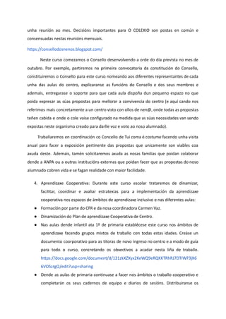 unha reunión ao mes. Decisións importantes para O COLEXIO son postas en común e
consensuadas nestas reunións mensuais.
https://consellodosnenos.blogspot.com/
Neste curso comezamos o Consello desenvolvendo a orde do día prevista no mes de
outubro. Por exemplo, partiremos na primeira convocatoria da constitución do Consello,
constituiremos o Consello para este curso nomeando aos diferentes representantes de cada
unha das aulas do centro, explicaranse as funcións do Consello e dos seus membros e
ademais, entregarase o soporte para que cada aula dispoña dun pequeno espazo no que
poida expresar as súas propostas para mellorar a convivencia do centro (e aquí cando nos
referimos mais concretamente a un centro visto con ollos de nen@, onde todas as propostas
teñen cabida e onde o cole vaise configurado na medida que as súas necesidades van sendo
expostas neste organismo creado para darlle voz e voto ao noso alumnado).
Traballaremos en coordinación co Concello de Tui coma é costume facendo unha visita
anual para facer a exposición pertinente das propostas que unicamente son viables coa
axuda deste. Ademais, tamén solicitaremos axuda as nosas familias que poidan colaborar
dende a ANPA ou a outras institucións externas que poidan facer que as propostas do noso
alumnado cobren vida e se fagan realidade con maior facilidade.
4. Aprendizaxe Cooperativa: Durante este curso escolar trataremos de dinamizar,
facilitar, coordinar e avaliar estratexias para a implementación da aprendizaxe
cooperativa nos espazos de ámbitos de aprendizaxe inclusivo e nas diferentes aulas:
● Formación por parte do CFR e da nosa coordinadora Carmen Vaz.
● Dinamización do Plan de aprendizaxe Cooperativa de Centro.
● Nas aulas dende infantil ata 1º de primaria establécese este curso nos ámbitos de
aprendizaxe facendo grupos mixtos de traballo con todas estas idades. Creáse un
documento coorporativo para as titoras de novo ingreso no centro e a modo de guía
para todo o curso, concretando os obxectivos a acadar nesta liña de traballo.
https://docs.google.com/document/d/121zkXZXyx2KeWQ9eRQKKTRhRJ7DTIWF9jK6
6VOSzrgQ/edit?usp=sharing
● Dende as aulas de primaria continuase a facer nos ámbitos o traballo cooperativo e
completarán os seus cadernos de equipo e diarios de sesións. Distribuiranse os
 