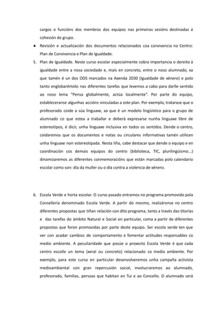 cargos e funcións dos membros dos equipos nas primeiras sesións destinadas á
cohesión de grupo.
● Revisión e actualización dos documentos relacionados coa convivencia no Centro:
Plan de Convivencia e Plan de Igualdade.
5. Plan de Igualdade. Neste curso escolar especialmente cobra importancia o dereito á
igualdade entre a nosa sociedade e, mais en concreto, entre o noso alumnado, xa
que tamén é un dos ODS marcados na Axenda 2030 (Igualdade de xénero) e polo
tanto englobarémolo nas diferentes tarefas que levemos a cabo para darlle sentido
ao noso lema “Pensa globalmente, actúa localmente”. Por parte do equipo,
estableceranse algunhas accións vinculadas a este plan. Por exemplo, tratarase que o
profesorado coide a súa linguaxe, xa que é un modelo lingüístico para o grupo de
alumnado co que estea a traballar e deberá expresarse nunha linguaxe libre de
estereotipos, é dicir, unha linguaxe inclusiva en todos os sentidos. Dende o centro,
coidaremos que os documentos e notas ou circulares informativas tamén utilicen
unha linguaxe non estereotipada. Nesta liña, cabe destacar que dende o equipo e en
coordinación cos demais equipos do centro (biblioteca, TIC, plurilingüismo...)
dinamizaremos as diferentes conmemoracións que están marcadas polo calendario
escolar como son: día da muller ou o día contra a violencia de xénero.
6. Escola Verde e horta escolar. O curso pasado entramos no programa promovido pola
Consellería denominado Escola Verde. A partir do mesmo, realizáronse no centro
diferentes propostas que tiñan relación con dito programa, tanto a través das titorías
e das tarefas do ámbito Natural e Social en particular, coma a partir de diferentes
propostas que foron promovidas por parte deste equipo. Ser escola verde ten que
ver con acadar cambios de comportamento e fomentar actitudes responsables co
medio ambiente. A peculiaridade que posúe o proxecto Escola Verde é que cada
centro escolle un tema (xeral ou concreto) relacionado co medio ambiente. Por
exemplo, para este curso en particular desenvolveremos unha campaña activista
medioambiental con gran repercusión social, involucraremos ao alumnado,
profesorado, familias, persoas que habitan en Tui e ao Concello. O alumnado será
 