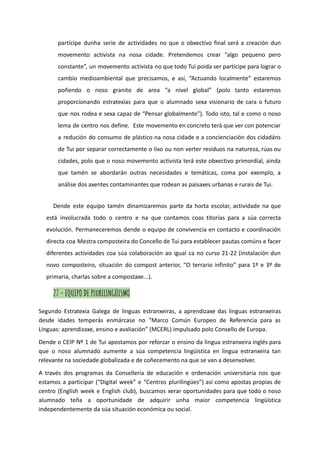 partícipe dunha serie de actividades no que o obxectivo final será a creación dun
movemento activista na nosa cidade. Pretendemos crear “algo pequeno pero
constante”, un movemento activista no que todo Tui poida ser partícipe para lograr o
cambio medioambiental que precisamos, e así, “Actuando localmente” estaremos
poñendo o noso granito de area “a nivel global” (polo tanto estaremos
proporcionando estratexias para que o alumnado sexa visionario de cara o futuro
que nos rodea e sexa capaz de “Pensar globalmente”). Todo isto, tal e como o noso
lema de centro nos define. Este movemento en concreto terá que ver con potenciar
a redución do consumo de plástico na nosa cidade e a concienciación dos cidadáns
de Tui por separar correctamente o lixo ou non verter residuos na natureza, rúas ou
cidades, polo que o noso movemento activista terá este obxectivo primordial, aínda
que tamén se abordarán outras necesidades e temáticas, coma por exemplo, a
análise dos axentes contaminantes que rodean as paisaxes urbanas e rurais de Tui.
Dende este equipo tamén dinamizaremos parte da horta escolar, actividade na que
está involucrada todo o centro e na que contamos coas titorías para a súa correcta
evolución. Permaneceremos dende o equipo de convivencia en contacto e coordinación
directa coa Mestra composteira do Concello de Tui para establecer pautas comúns e facer
diferentes actividades coa súa colaboración ao igual ca no curso 21-22 (instalación dun
novo composteiro, situación do compost anterior, “O terrario infinito” para 1º e 3º de
primaria, charlas sobre a compostaxe...).
27 - EQUIPO DE PLURILINGÜISMO
Segundo Estratexia Galega de linguas estranxeiras, a aprendizaxe das linguas estranxeiras
desde idades temperás enmárcase no “Marco Común Europeo de Referencia para as
Linguas: aprendizaxe, ensino e avaliación” (MCERL) impulsado polo Consello de Europa.
Dende o CEIP Nº 1 de Tui apostamos por reforzar o ensino da lingua estranxeira inglés para
que o noso alumnado aumente a súa competencia lingüística en lingua estranxeira tan
relevante na sociedade globalizada e de coñecemento na que se van a desenvolver.
A través dos programas da Consellería de educación e ordenación universitaria nos que
estamos a participar (“Digital week” e “Centros plurilingües”) así como apostas propias de
centro (English week e English club), buscamos xerar oportunidades para que todo o noso
alumnado teña a oportunidade de adquirir unha maior competencia lingüística
independentemente da súa situación económica ou social.
 