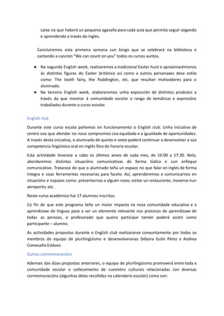 caixa na que haberá un pequeno agasallo para cada aula que permita seguir xogando
e aprendendo a través do inglés.
Concluiremos esta primeira semana cun bingo que se celebrará na biblioteca e
cantando a canción “We can count on you” todos os cursos xuntos.
● Na segunda English week, realizaremos a tradicional Easter hunt e aproximarémonos
ás distintas figuras do Easter británico así como a outros personaxes dese estilo
como: The tooth fairy, the Paddington, etc. que resultan motivadores para o
alumnado.
● Na terceira English week, elaboraremos unha exposición de distintos produtos a
través da que mostrar á comunidade escolar o rango de temáticas e expresións
traballadas durante o curso escolar.
English club
Durante este curso escola poñemos en funcionamento o English club. Unha iniciativa de
centro coa que afondar no noso compromiso coa equidade e a igualdade de oportunidades.
A través desta iniciativa, o alumnado de quinto e sexto poderá continuar a desenvolver a súa
competencia lingüística oral en inglés fóra do horario escolar.
Esta actividade levarase a cabo os últimos xoves de cada mes, de 16:00 a 17:30. Nela,
abordaremos distintas situacións comunicativas de forma lúdica e cun enfoque
comunicativo. Tratarase de que o alumnado teña un espazo no que falar en inglés de forma
íntegra e coas ferramentas necesarias para facelo. Así, aprenderemos a comunicarnos en
situacións e espazos como: presentarnos a alguén novo, visitar un restaurante, moverse nun
aeroporto, etc.
Neste curso académico hai 17 alumnos inscritos.
Co fin de que este programa teña un maior impacto na nosa comunidade educativa e a
aprendizaxe de linguas pase a ser un elemento relevante nos procesos de aprendizaxe de
todas as persoas, o profesorado que queira participar tamén poderá asistir como
participante – alumno.
As actividades propostas durante o English club realizaranse conxuntamente por todos os
membros do equipo de plurilingüismo e desenvolveranas Débora Gulín Pérez e Andrea
Comesaña Estévez.
Outras conmemoracións
Ademais das dúas propostas anteriores, o equipo de plurilingüismo promoverá entre toda a
comunidade escolar o coñecemento de cuestións culturais relacionadas con diversas
conmemoracións (algunhas delas recollidas no calendario escolar) como son:
 