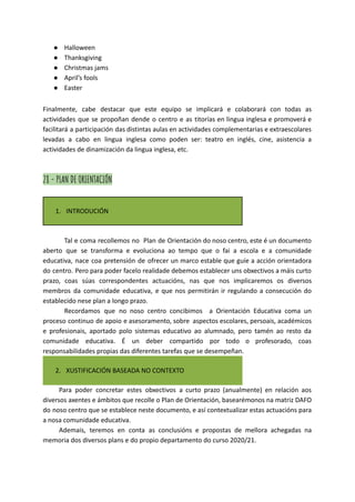 ● Halloween
● Thanksgiving
● Christmas jams
● April’s fools
● Easter
Finalmente, cabe destacar que este equipo se implicará e colaborará con todas as
actividades que se propoñan dende o centro e as titorías en lingua inglesa e promoverá e
facilitará a participación das distintas aulas en actividades complementarias e extraescolares
levadas a cabo en lingua inglesa como poden ser: teatro en inglés, cine, asistencia a
actividades de dinamización da lingua inglesa, etc.
28 - PLAN DE ORIENTACIÓN
1. INTRODUCIÓN
Tal e coma recollemos no Plan de Orientación do noso centro, este é un documento
aberto que se transforma e evoluciona ao tempo que o fai a escola e a comunidade
educativa, nace coa pretensión de ofrecer un marco estable que guíe a acción orientadora
do centro. Pero para poder facelo realidade debemos establecer uns obxectivos a máis curto
prazo, coas súas correspondentes actuacións, nas que nos implicaremos os diversos
membros da comunidade educativa, e que nos permitirán ir regulando a consecución do
establecido nese plan a longo prazo.
Recordamos que no noso centro concibimos a Orientación Educativa coma un
proceso continuo de apoio e asesoramento, sobre aspectos escolares, persoais, académicos
e profesionais, aportado polo sistemas educativo ao alumnado, pero tamén ao resto da
comunidade educativa. É un deber compartido por todo o profesorado, coas
responsabilidades propias das diferentes tarefas que se desempeñan.
2. XUSTIFICACIÓN BASEADA NO CONTEXTO
Para poder concretar estes obxectivos a curto prazo (anualmente) en relación aos
diversos axentes e ámbitos que recolle o Plan de Orientación, basearémonos na matriz DAFO
do noso centro que se establece neste documento, e así contextualizar estas actuacións para
a nosa comunidade educativa.
Ademais, teremos en conta as conclusións e propostas de mellora achegadas na
memoria dos diversos plans e do propio departamento do curso 2020/21.
 