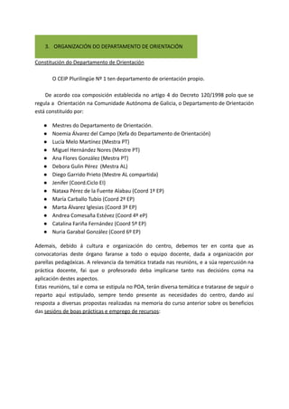 3. ORGANIZACIÓN DO DEPARTAMENTO DE ORIENTACIÓN
Constitución do Departamento de Orientación
O CEIP Plurilingüe Nº 1 ten departamento de orientación propio.
De acordo coa composición establecida no artigo 4 do Decreto 120/1998 polo que se
regula a Orientación na Comunidade Autónoma de Galicia, o Departamento de Orientación
está constituído por:
● Mestres do Departamento de Orientación.
● Noemia Álvarez del Campo (Xefa do Departamento de Orientación)
● Lucía Melo Martínez (Mestra PT)
● Miguel Hernández Nores (Mestre PT)
● Ana Flores González (Mestra PT)
● Debora Gulin Pérez (Mestra AL)
● Diego Garrido Prieto (Mestre AL compartida)
● Jenifer (Coord.Ciclo EI)
● Nataxa Pérez de la Fuente Alabau (Coord 1º EP)
● María Carballo Tubío (Coord 2º EP)
● Marta Álvarez Iglesias (Coord 3º EP)
● Andrea Comesaña Estévez (Coord 4º eP)
● Catalina Fariña Fernández (Coord 5º EP)
● Nuria Garabal González (Coord 6º EP)
Ademais, debido á cultura e organización do centro, debemos ter en conta que as
convocatorias deste órgano faranse a todo o equipo docente, dada a organización por
parellas pedagóxicas. A relevancia da temática tratada nas reunións, e a súa repercusión na
práctica docente, fai que o profesorado deba implicarse tanto nas decisións coma na
aplicación destes aspectos.
Estas reunións, tal e coma se estipula no POA, terán diversa temática e tratarase de seguir o
reparto aquí estipulado, sempre tendo presente as necesidades do centro, dando así
resposta a diversas propostas realizadas na memoria do curso anterior sobre os beneficios
das sesións de boas prácticas e emprego de recursos:
 