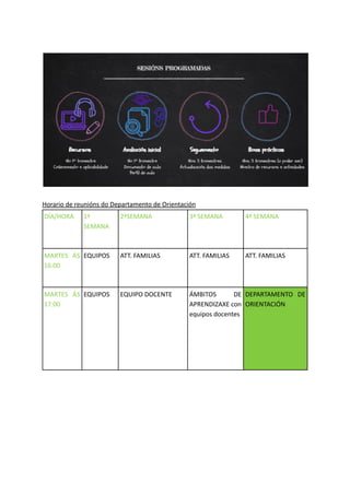 Horario de reunións do Departamento de Orientación
DÍA/HORA 1ª
SEMANA
2ªSEMANA 3ª SEMANA 4ª SEMANA
MARTES ÁS
16:00
EQUIPOS ATT. FAMILIAS ATT. FAMILIAS ATT. FAMILIAS
MARTES ÁS
17:00
EQUIPOS EQUIPO DOCENTE ÁMBITOS DE
APRENDIZAXE con
equipos docentes
DEPARTAMENTO DE
ORIENTACIÓN
 