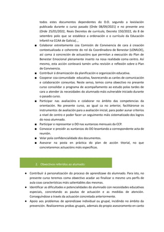todos estes documentos dependentes do D.O. segundo a lexislación
publicada durante o curso pasado (Orde 08/09/2021) e no presente ano
(Orde 25/01/2022, Reais Decretos de currículo, Decreto 150/2022, do 8 de
setembro polo que se establece a ordenación e o currículo da Educación
Infantil na CCAA de Galicia). ,
■ Colaborar estreitamente coa Comisión de Convivencia de cara á creación
contextualizada e coherente do rol da Coordinadora de Benestar (LOMLOE),
así coma á concreción de actuacións que permitan a execución do Plan de
Benestar Emocional plenamente inserto na nosa realidade coma centro. Así
mesmo, esta acción conlevará tamén unha revisión e reflexión sobre o Plan
de Convivencia.
■ Contribuír á dinamización da planificación e organización educativa.
■ Cooperar coa comunidade educativa, favorecendo as canles de comunicación
e colaboración conxuntas. Neste senso, temos coma obxectivo no presente
curso consolidar o programa de acompañamento ao estudo polas tardes de
cara a atender ás necesidades do alumnado máis vulnerable iniciado durante
o pasado curso.
■ Participar nas avaliacións e colaborar no ámbito das competencias da
orientación. No presente curso, ao igual ca no anterior, facilitáronse os
instrumentos de avaliación para a avaliación inicial, para poder aunar criterios
a nivel de centro e poder facer un seguimento máis sistematizado dos logros
do noso alumnado.
■ Participar e representar o DO nas xuntanzas mensuais da CCP.
■ Convocar e presidir as xuntanzas do DO levantando a correspondente acta de
reunión.
■ Velar pola confidencialidade dos documentos.
■ Asesorar na posta en práctica do plan de acción titorial, no que
concretaremos actuacións máis específicas.
2. Obxectivos referidos ao alumado:
● Contribuír á personalización do proceso de aprendizaxe do alumnado. Para isto, no
presente curso teremos coma obxectivo acadar ao finalizar o mesmo uns perfís de
aula coas características máis salientables das mesmas.
● Identificar as dificultades e potencialidades do alumnado con necesidades educativas
especiais, concretando as pautas de actuación e as medidas de atención.
Conseguíndose a través da actuación concretada anteriormente.
● Apoio aos problemas de aprendizaxe individual ou grupal, incidindo no ámbito da
prevención. Realizaremos probas grupais, ademais do propio asesoramento en canto
 