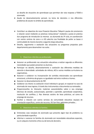 ao deseño de situacións de aprendizaxe que permitan dar esta resposta a TODO o
alumnado.
● Axuda no desenvolvemento persoal, na toma de decisións e nos diferentes
problemas de axuste no ámbito da aprendizaxe.
● Contribuir ao obxectivo do noso Proxecto Educativo “Adquirir pautas de convivencia
e relación social mediante as prácticas restaurativas” mediante a posta en práctica
dun programa de introdución ás mesmas ao alumando do 3º ciclo, en coordianción
con outros centros da zona e o IES adscrito coa finalidade de poñer as bases á
continuidade do mesmo durante a seguinte etapa educativa.
● Deseño, seguimento e avaliación das actuacións ou programas propostos polo
departamento para desenvolver nas aulas .
3. Obxectivos referidos ao profesorado:
■ Asesorar ao profesorado nas actuacións educativas a realizar segundo as diferentes
necesidades que podan presentar os alumnos.
■ Participar no deseño, desenvolvemento e avaliación das diferentes medidas de
atención á diversidade: actividades de reforzo, ACS e outras medidas curriculares ou
organizativas.
■ Asesorar e colaborar na incorporación de contidos relacionados coa aprendizaxe
emocional, a dinámica de grupos e a igualdade real entre mulleres e homes.
■ Asesorar no desenvolvemento do PAT.
■ Colaborar cos titores na avaliación inicial individual e grupal, en especial no caso do
alumnado de novo ingreso. A través dos instrumentos e documentos xa nomeados.
■ Proporcionarlles ós titoras/es materiais asesorándolles sobre o seu emprego
(técnicas de estudio, autoconcepto, aprender a aprender, aprendizaxe cooperativa,
resolución de conflitos...). Nas diversas sesións de boas prácticas, así coma de
emprego de recursos.
■ Facilitar a relación con outros servizos da comunidade educativa: equipos de
orientación específicos, centro de recursos, IES San Paio, gabinetes privados...
4. Obxectivos referidos ás familias:
■ Entrevistas coas nais/pais do alumnado que presente algún tipo de problema ou
particularidade específica
■ Informar e asesorar ás familias do alumnado con necesidades educativas especiais,
ou en calquera momento crítico ou de toma de decisións.
 