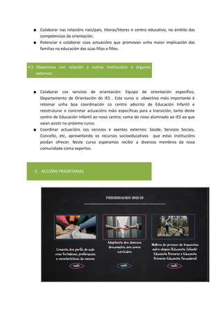 ■ Colaborar nas relacións nais/pais, titoras/titores e centro educativo, no ámbito das
competencias da orientación.
■ Potenciar e colaborar coas actuacións que promovan unha maior implicación das
familias na educación das súas fillas e fillos.
4.5 Obxectivos con relación a outras institucións e órganos
externos:
■ Colaborar cos servizos de orientación: Equipo de orientación específico,
Departamento de Orientación do IES . Este curso o obxectivo máis importante é
retomar unha boa coordinación co centro adscrito de Educación Infantil e
reestruturar e concretar actuacións máis específicas para a transición, tanto deste
centro de Educación Infantil ao noso centro; coma do noso alumnado ao IES ao que
vaian asistir no próximo curso.
■ Coordinar actuacións cos servizos e axentes externos: Saúde, Servizos Sociais,
Concello, etc, aproveitando os recursos socioeducativos que estas institucións
poidan ofrecer. Neste curso esperamos recibir a diversos membros da nosa
comunidade coma expertos.
5. ACCIÓNS PRIORITARIAS
 