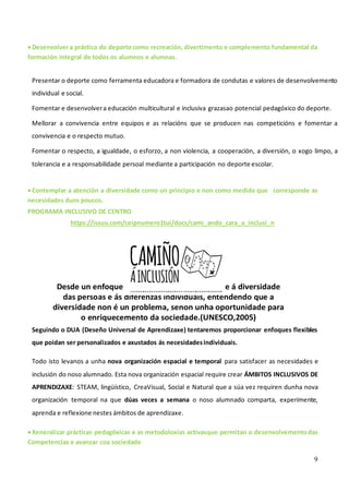 9
•Desenvolvera práctica do deporte como recreación, divertimento e complemento fundamental da
formación integral de todos os alumnos e alumnas.
Presentar o deporte como ferramenta educadora e formadora de condutas e valores de desenvolvemento
individual e social.
Fomentar e desenvolvera educación multicultural e inclusiva grazasao potencial pedagóxico do deporte.
Mellorar a convivencia entre equipos e as relacións que se producen nas competicións e fomentar a
convivencia e o respecto mutuo.
Fomentar o respecto, a igualdade, o esforzo, a non violencia, a cooperación, a diversión, o xogo limpo, a
tolerancia e a responsabilidade persoal mediante a participación no deporte escolar.
•Contemplar a atención a diversidade como un principio e non como medida que corresponde as
necesidades duns poucos.
PROGRAMA INCLUSIVO DE CENTRO
https://issuu.com/ceipnumero1tui/docs/cami_ando_cara_a_inclusi_n
Seguindo o DUA (Deseño Universal de Aprendizaxe) tentaremos proporcionar enfoques flexibles
que poidan ser personalizados e axustados ás necesidadesindividuais.
Todo isto levanos a unha nova organización espacial e temporal para satisfacer as necesidades e
inclusión do noso alumnado. Esta nova organización espacial require crear ÁMBITOS INCLUSIVOS DE
APRENDIZAXE: STEAM, lingüístico, CreaVisual, Social e Natural que a súa vez requiren dunha nova
organización temporal na que dúas veces a semana o noso alumnado comparta, experimente,
aprenda e reflexione nestes ámbitos de aprendizaxe.
•Xeneralizar prácticas pedagóxicas e as metodoloxías activasque permitan o desenvolvementodas
Competencias e avanzar coa sociedade
 