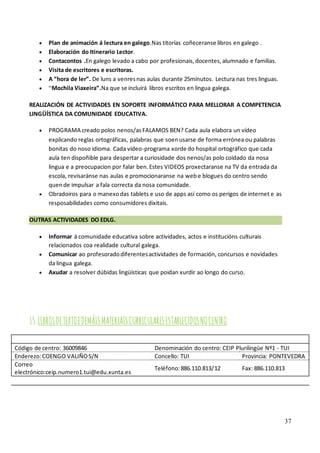 37
• Plan de animación á lectura en galego.Nas titorías coñeceranse libros en galego .
• Elaboración do Itinerario Lector.
• Contacontos .En galego levado a cabo por profesionais,docentes,alumnado e familias.
• Visita de escritores e escritoras.
• A “hora de ler”. De luns a venresnas aulas durante 25minutos. Lectura nas tres linguas.
• “Mochila Viaxeira”.Na que se incluirá libros escritos en lingua galega.
REALIZACIÓN DE ACTIVIDADES EN SOPORTE INFORMÁTICO PARA MELLORAR A COMPETENCIA
LINGÜÍSTICA DA COMUNIDADE EDUCATIVA.
• PROGRAMA creado polos nenos/asFALAMOS BEN? Cada aula elabora un vídeo
explicando reglas ortográficas, palabras que soenusarse de forma errónea ou palabras
bonitas do noso idioma. Cada vídeo-programa xorde do hospital ortográfico que cada
aula ten dispoñible para despertar a curiosidade dos nenos/as polo coidado da nosa
lingua e a preocupacion por falar ben.Estes VIDEOS proxectaranse na TV da entrada da
escola, revisaránse nas aulas e promocionaranse na webe blogues do centro sendo
quende impulsar a fala correcta da nosa comunidade.
• Obradoiros para o manexodas tablets e uso de apps así como os perigos de internet e as
resposabilidades como consumidores dixitais.
OUTRAS ACTIVIDADES DO EDLG.
• Informar á comunidade educativa sobre actividades, actos e institucións culturais
relacionados coa realidade cultural galega.
• Comunicar ao profesoradodiferentesactividades de formación, concursos e novidades
da lingua galega.
• Axudar a resolver dúbidas lingüísticas que poidan xurdir ao longo do curso.
15.LIBROSDETEXTOEDEMÁISMATERIAISCURRICULARESESTABLECIDOSNOCENTRO
Código de centro: 36009846 Denominación do centro: CEIP Plurilingüe Nº1 - TUI
Enderezo:COENGO VALIÑOS/N Concello: TUI Provincia: PONTEVEDRA
Correo
electrónico:ceip.numero1.tui@edu.xunta.es
Teléfono:886.110.813/12 Fax: 886.110.813
 