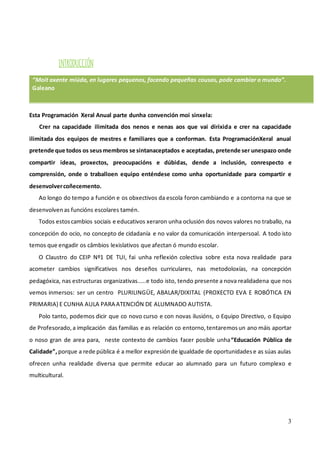 3
INTRODUCCIÓN
“Moit axente miúda, en lugares pequenos, facendo pequeñas cousas, pode cambiar o mundo”.
Galeano
Esta Programación Xeral Anual parte dunha convención moi sinxela:
Crer na capacidade ilimitada dos nenos e nenas aos que vai dirixida e crer na capacidade
ilimitada dos equipos de mestres e familiares que a conforman. Esta ProgramaciónXeral anual
pretende que todos os seusmembros se sintanaceptados e aceptadas, pretende ser unespazo onde
compartir ideas, proxectos, preocupacións e dúbidas, dende a inclusión, conrespecto e
comprensión, onde o traballoen equipo enténdese como unha oportunidade para compartir e
desenvolvercoñecemento.
Ao longo do tempo a función e os obxectivos da escola foron cambiando e a contorna na que se
desenvolvenas funcións escolares tamén.
Todos estoscambios sociais e educativos xeraron unha oclusión dos novos valores no traballo, na
concepción do ocio, no concepto de cidadanía e no valor da comunicación interpersoal. A todo isto
temos que engadir os câmbios lexislativos que afectan ó mundo escolar.
O Claustro do CEIP Nº1 DE TUI, fai unha reflexión colectiva sobre esta nova realidade para
acometer cambios significativos nos deseños curriculares, nas metodoloxías, na concepción
pedagóxica, nas estructuras organizativas.....e todo isto, tendo presente a nova realidadena que nos
vemos inmersos: ser un centro PLURILINGÜE, ABALAR/DIXITAL (PROXECTO EVA E ROBÓTICA EN
PRIMARIA) E CUNHA AULA PARA ATENCIÓN DE ALUMNADO AUTISTA.
Polo tanto, podemos dicir que co novo curso e con novas ilusións, o Equipo Directivo, o Equipo
de Profesorado,a implicación das familias e as relación co entorno,tentaremosun ano máis aportar
o noso gran de area para, neste contexto de cambios facer posible unha“Educación Pública de
Calidade”, porque a rede pública é a mellor expresiónde igualdade de oportunidadese as súas aulas
ofrecen unha realidade diversa que permite educar ao alumnado para un futuro complexo e
multicultural.
 