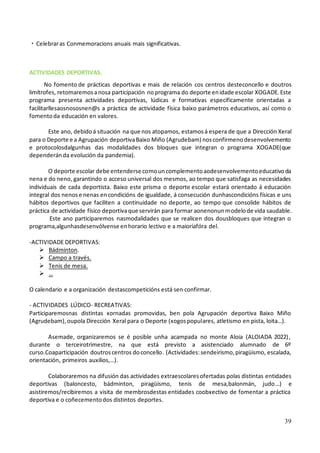 39
・Celebraras Conmemoracions anuais mais significativas.
ACTIVIDADES DEPORTIVAS.
No fomento de prácticas deportivas e mais de relación cos centros desteconcello e doutros
limítrofes, retomaremosanosa participación noprograma do deporte enidade escolar XOGADE.Este
programa presenta actividades deportivas, lúdicas e formativas especificamente orientadas a
facilitarllesaosnososnen@s a práctica de actividade física baixo parámetros educativos, así como o
fomentoda educación en valores.
Este ano, debidoá situación na que nos atopamos, estamosá espera de que a Dirección Xeral
para o Deporte e a Agrupación deportivaBaixo Miño (Agrudebam) nosconfirmenodesenvolvemento
e protocolosdalgunhas das modalidades dos bloques que integran o programa XOGADE(que
dependeránda evolución da pandemia).
O deporte escolar debe entenderse comouncomplementoaodesenvolvementoeducativoda
nena e do neno, garantindo o acceso universal dos mesmos, ao tempo que satisfaga as necesidades
individuais de cada deportista. Baixo este prisma o deporte escolar estará orientado á educación
integral dos nenose nenas encondicións de igualdade, á consecución dunhascondicións físicas e uns
hábitos deportivos que faciliten a continuidade no deporte, ao tempo que consolide hábitos de
práctica de actividade físico deportivaque servirán para formar aonenonunmodelode vida saudable.
Este ano participaremos nasmodalidades que se realicen dos dousbloques que integran o
programa,algunhasdesenvólvense enhorario lectivo e a maioríafóra del.
-ACTIVIDADE DEPORTIVAS:
➢ Bádminton.
➢ Campo a través.
➢ Tenis de mesa.
➢ …
O calendario e a organización destascompeticións está sen confirmar.
- ACTIVIDADES LÚDICO- RECREATIVAS:
Participaremosnas distintas xornadas promovidas, ben pola Agrupación deportiva Baixo Miño
(Agrudebam),oupola Dirección Xeral para o Deporte (xogospopulares, atletismo en pista, loita…).
Asemade, organizaremos se é posible unha acampada no monte Aloia (ALOIADA 2022),
durante o terceirotrimestre, na que está previsto a asistenciado alumnado de 6º
curso.Coaparticipación doutroscentros doconcello. (Actividades:sendeirismo,piragüismo, escalada,
orientación, primeiros auxilios,…).
Colaboraremos na difusión das actividades extraescolaresofertadas polas distintas entidades
deportivas (baloncesto, bádminton, piragüismo, tenis de mesa,balonmán, judo…) e
asistiremos/recibiremos a visita de membrosdestas entidades coobxectivo de fomentar a práctica
deportiva e o coñecementodos distintos deportes.
 