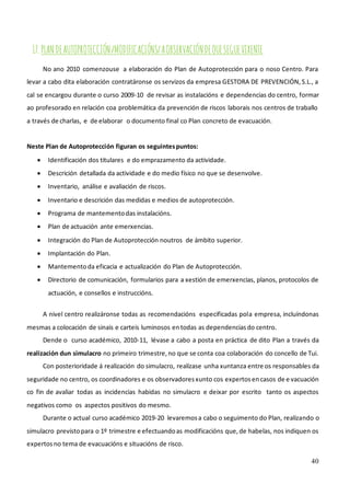40
17.PLANDEAUTOPROTECCIÓN/MODIFICACIÓNS/AOBSERVACIÓNDEQUESEGUEVIXENTE
No ano 2010 comenzouse a elaboración do Plan de Autoprotección para o noso Centro. Para
levar a cabo dita elaboración contratáronse os servizos da empresa GESTORA DE PREVENCIÓN,S.L., a
cal se encargou durante o curso 2009-10 de revisar as instalacións e dependencias do centro, formar
ao profesorado en relación coa problemática da prevención de riscos laborais nos centros de traballo
a través de charlas, e de elaborar o documento final co Plan concreto de evacuación.
Neste Plan de Autoprotección figuran os seguintespuntos:
• Identificación dos titulares e do emprazamento da actividade.
• Descrición detallada da actividade e do medio físico no que se desenvolve.
• Inventario, análise e avaliación de riscos.
• Inventario e descrición das medidas e medios de autoprotección.
• Programa de mantementodas instalacións.
• Plan de actuación ante emerxencias.
• Integración do Plan de Autoprotección noutros de ámbito superior.
• Implantación do Plan.
• Mantementoda eficacia e actualización do Plan de Autoprotección.
• Directorio de comunicación, formularios para a xestión de emerxencias, planos, protocolos de
actuación, e consellos e instruccións.
A nivel centro realizáronse todas as recomendacións especificadas pola empresa, incluíndonas
mesmas a colocación de sinais e carteis luminosos entodas as dependenciasdo centro.
Dende o curso académico, 2010-11, lévase a cabo a posta en práctica de dito Plan a través da
realización dun simulacro no primeiro trimestre,no que se conta coa colaboración do concello de Tui.
Con posterioridade á realización do simulacro, realízase unha xuntanza entre os responsables da
seguridade no centro, os coordinadores e os observadoresxunto cos expertosencasos de e vacuación
co fin de avaliar todas as incidencias habidas no simulacro e deixar por escrito tanto os aspectos
negativos como os aspectos positivos do mesmo.
Durante o actual curso académico 2019-20 levaremosa cabo o seguimento do Plan, realizando o
simulacro previstopara o 1º trimestre e efectuandoas modificacións que,de habelas, nos indiquen os
expertosno tema de evacuacións e situacións de risco.
 