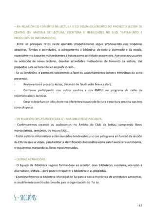 63
– EN RELACIÓN CO FOMENTO DA LECTURA E CO DESENVOLVEMENTO DO PROXECTO LECTOR DE
CENTRO (EN MATERIA DE LECTURA, ESCRITURA E HABILIDADES NO USO, TRATAMENTO E
PRODUCIÓN DE INFORMACIÓN).
- Entre os principais retos neste apartado propoñémonos seguir promovendo con propostas
atractivas, fondos e actividades, o achegamento á biblioteca de todo o alumnado e da escola,
especialmente daqueles máisreticentes á lectura como actividade pracenteira. Asesoraraos usuarios
na selección de novas lecturas, deseñar actividades motivadoras de fomento da lectura, dar
propostas para as horas de ler ao profesorado…
- Se as condicións o permiten, volveremos a facer os apadriñamentos lectores trimestrais de xeito
presencial.
- Revisaremos o proxecto lector, tratando de facelo máis breve e claro.
- Continuar participando con outros centros e coa RMTUI no programa de radio de
recomendacións lectoras.
- Crear e deseñar con ollos de nenxs diferentes espazos de lectura e escritura creativa nas tres
zonas do patio.
– EN RELACIÓN COS AVANCES CARA A UNHA BIBLIOTECA INCLUSIVA.
- Continuaremos creando os audiocontos no Ámbito do Club de Letras; comprando libros
manipulativos, sensoriais, de lectura fácil…
- Todos oslibros informativosestán marcados dende este cursocun pictograma enfunciónda sección
da CDU na que se atopa, para facilitar a identificación da temática coma para favorecera autonomía,
e seguiremosmarcando os libros novosmercados.
– OUTRAS ACTUACIÓNS.
- O Equipo de Biblioteca seguirá formándose en relación coas bibliotecas escolares, atención á
diversidade, lectura... para poder enriquecerá biblioteca e as propostas.
- Coordinarémonos ca biblioteca Municipal de Tui para a posta enpráctica de actividades conxuntas,
e cos diferentescentros do concello para a organización do Tui Le.
5.-SECCIÓNS:
 