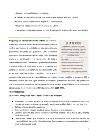 7
• Reducen a probabilidade de reincidencia.
• Facilitan a restauración de relacións entre as persoas implicadas nun conflito.
• Axudan a crear un sentimento de pertenza á comunidade.
• Favorecen a reparación dos danos causadas á vítima.
• Aumentan a implicación persoal e o grao de satisfacción xeral dos afectados polo conflito.
•Promovela conciencia ecolóxica e a sostenibilidade.
Programa para o Desenvolvemento sostible: Entendemosa
nosa escola como un medio de ben comunitario, como un
modelo que implique á sociedade nas súas actuacións coa
problemática ambiental. Que queremos? Unha escola onde
se consuma de maneira consciente e sana. Unha escola que
promova a participación e o compromiso de toda a
comunidade educativa. Unha escola que conciencie sobre o
problema ambiental implicando a toda a sociedade con
accións que contribuan á mellora no medio ambiente. Unha
escola que promova hábitos saudables. Unha escola
comprometida, asumiendo a responsabilidade de reducir, reciclar, reutilizar e recuperar (4R) e
animando a outros para que fagan o mesmo. Unha escola que fomente actuacións de aprendizaxe
que entusiasmen e impliquen a toda a poboación con actuacións encamiñadas a intentar acadar os
obxectivos do desenvolvementosostible da axenda2030 (ODS 2030).
HORTO ECOLÓXICO:
Os oxectivos principais do Horto Urbán e Ecolóxico do Patio son:
• Promover a conciencia ecolóxica e a sustentabilidade fomentando os principios básicos da
convivencia: respecto,tolerancia, amizade, xustiza, paz, solidariedade,.. e o espírito crítico.
• Coñecer técnicas de cultivo ecolóxico.
• Coñecer distintos cultivos, as súas pragas, a duración, os seus coidados ,…
• Gozar do consumo dos cultivos elaborando distintas receitas e levándoas a cabo, creando
hábitos saudables.
• Desenvolver tarefas que impliquen a toda a comunidade para fomentar hábitos de
responsabilidade para unha educación para o desenvolvementosustentable conseguindoun
importante impacto social.
 