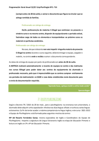 Programación Xeral Anual 21/22 CeipPlurilingüe Nº1- TUI
(sempre antes do 30 de xuño), e asinar o documento que figura na circular que se
achega remitida ás familias.
Profesorado sen obriga de entrega
Os/As profesores/as de materias E-Dixgal que continúan no proxecto o
vindeiro curso e no mesmo centro, disporán do equipodurante o período estival,
facéndose cargo de todos os elementos e incorporándose ao próximo curso co
material en perfectas condicións.
Profesorado con obriga de entrega:
Nocaso, de que odocente non vaia impartir ningunha materia do proxecto
E-Dixgal no centro durante o curso seguinte,deberáentregar o equipo, cargador e
maletín, no centro onde o recibiu e asinar o documento correspondente.
As datas de entrega do equipo por parte do profesoradoson antes do 30 de xuño.
A AMTEGA realizará automaticamente o reconto de equipos no centro e das matriculas
nos cursos EDixgal para poder dotar aos centros do equipamento do alumnado e
profesorado necesario, polo que é imprescindible que os centros cumpran estritamente
cos períodos de matriculación en XADE e coas datas establecidas neste documento para
o envío da documentación requirida.
27.EQUIPOPLURILINGÜISMO
Según o Decreto 79 / 2010 do 20 de maio , para o plurilingüismo na ensinanza non universitaria, o
alumnado debe adquirir unha capacitación efectivanas dúaslinguas oficiais e nunhaou varias linguas
estranxeiras.Co fin de tentar acadar a máxima competencia na lingua inglesa, este curso 2021-2022
o Equipo de Plurilingüismo está formado polas seguintes mestras do centro:
Mª del Rosario Fernández Garay: mestra especialista de Inglés e Coordinadora do Equipo de
Plurilingüismo. Imparte a asignatura de Lingua Estranxeira Inglés na etapa de Educación Primaria e
lectura en inglés en 3º e 4º de Educación Primaria.
“Aprenda hoxe, apliquemañá e utilice toda avida”
SpencerKagan
 