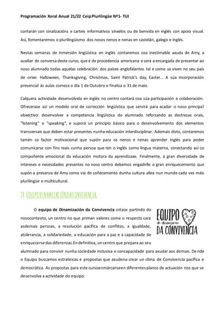 Programación Xeral Anual 21/22 CeipPlurilingüe Nº1- TUI
contarán con sinalizacións e carteis informativos sinxelos ou de benvida en inglés con apoio visual.
Así, fomentaremos o plurilingüismo dos nosos nenos e nenas en castelán, galego e inglés.
Nestas semanas de inmersión lingüística en inglés contaremos coa inestimable axuda de Amy, a
auxiliar de conversa deste curso, que é de procedencia americana e será a encargada de presentar ao
noso alumnado todas aquelas celebración dos países anglofalantes tal e como se viven no seu país
de orixe: Halloween, Thanksgiving, Christmas, Saint Patrick’s day, Easter... A súa incorporación
presencial ás aulas comeza o día 1 de Outubro e finaliza o 31 de maio.
Calquera actividade desenvolvida en inglés no centro contará coa súa participación e colaboración.
Ofrecerase así un modelo oral de corrección lingüística que servirá para acadar o noso principal
obxectivo: desenvolver a competencia lingüística do alumnado reforzando as destrezas orais,
“listening” e “speaking”, e suporá un principio básico para o desenvolvemento dos elementos
transversais que deben estar presentes nunha educación interdisciplinar. Ademais disto, contaremos
tamén co factor motivacional que supón para os nenos e nenas aprender inglés para poder
comunicarse con fins reais cunha persoa que ten o inglés como lingua materna, conectando así co
compoñente emocional da educación motora da aprendizaxe. Finalmente, á gran diversidade de
intereses e necesidades presentes no noso centro debemos engadirlle o gran enriquecemento que
supón a presenza de Amy como vía de coñecemento dunha cultura allea nun mundo cada vez máis
plurilingüe e multicultural.
28.EQUIPODINAMIZACIÓNDACONVIVENCIA.
O equipo de Dinamización da Convivencia créase partindo do
nosocontexto, un centro no que priman valores coma o respecto cara
asdemais persoas, a resolución pacífica de conflitos, a igualdade,
atolerancia, a solidariedade, a educación para a paz e a capacidade de
enriquecerse das diferenzas.Endefinitiva, uncentro que prepara ao seu
alumnado para convivir nunha sociedade inclusiva e concapacidade para axudar aos demais. Dende
o Equipo buscamos estratexias e propostas que axudena crear un clima de Convivencia pacífica e
democrática. As propostas para este cursoenmárcanseen diferentesplanos de actuación nos que se
desenvolve a actividade do equipo:
 