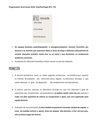 Programación Xeral Anual 21/22 CeipPlurilingüe Nº1- TUI
• Os equipos docentes poderánpropoñer o outorgamentodunha mención honorífica aos
alumnos e ás alumnas que superasen todas as áreas da etapa e obtivesensobresaliente ao
rematar educación primaria nunha área ou en varias e que demostren un rendemento
académico excelente.
• A proposta de «Mención honorífica» farase constar na acta de avaliación.
PROMOCIÓN
1. O alumno accederá ao curso ou etapa seguinte, sempre que se considere que superou
os criterios de avaliación das diferentes áreas, lograse os obxectivos da etapa e que
cando alcanzase o grao de adquisición das competencias correspondentes.
2. O alumno que non superase os obxectivos da etapa ou que non alcanzase o grao de
adquisición das competencias correspondentes, só poderá repetir unha sóa vez durante a
etapa cun plan específico de reforzo ou recuperación e apoio, que será organizado polo
equipo docente.
3. A decisión de non promoción, é unha medida excepcional e tomarase despoisde esgotar o
resto de medidas (reforzo e apoio). Antes de adoptar dita decisión, o titor oirá aos pais,
nais ou titores legais do alumno.
 