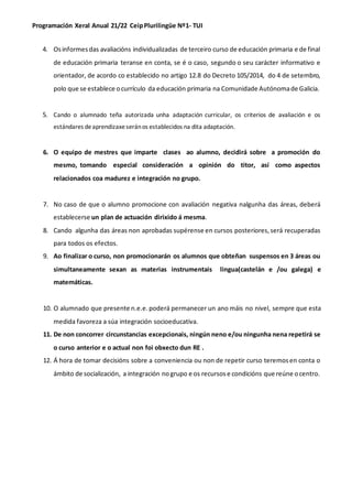 Programación Xeral Anual 21/22 CeipPlurilingüe Nº1- TUI
4. Osinformesdas avaliacións individualizadas de terceiro curso de educación primaria e de final
de educación primaria teranse en conta, se é o caso, segundo o seu carácter informativo e
orientador, de acordo co establecido no artigo 12.8 do Decreto 105/2014, do 4 de setembro,
polo que se establece ocurrículo da educación primaria na Comunidade Autónomade Galicia.
5. Cando o alumnado teña autorizada unha adaptación curricular, os criterios de avaliación e os
estándares deaprendizaxeserános establecidos na dita adaptación.
6. O equipo de mestres que imparte clases ao alumno, decidirá sobre a promoción do
mesmo, tomando especial consideración a opinión do titor, así como aspectos
relacionados coa madurez e integración no grupo.
7. No caso de que o alumno promocione con avaliación negativa nalgunha das áreas, deberá
establecerse un plan de actuación dirixido á mesma.
8. Cando algunha das áreas non aprobadas supérense en cursos posteriores,será recuperadas
para todos os efectos.
9. Ao finalizar o curso, non promocionarán os alumnos que obteñan suspensos en 3 áreas ou
simultaneamente sexan as materias instrumentais lingua(castelán e /ou galega) e
matemáticas.
10. O alumnado que presente n.e.e.poderá permanecer un ano máis no nivel, sempre que esta
medida favoreza a súa integración socioeducativa.
11. De non concorrer circunstancias excepcionais, ningún neno e/ou ningunha nena repetirá se
o curso anterior e o actual non foi obxecto dun RE .
12. Á hora de tomar decisións sobre a conveniencia ou non de repetir curso teremosen conta o
ámbito de socialización, a integración nogrupo e os recursose condicións que reúne ocentro.
 