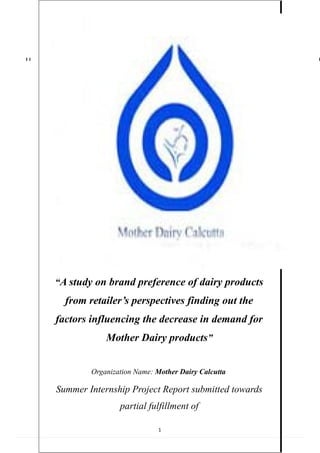 “A study on brand preference of dairy products
from retailer’s perspectives finding out the
factors influencing the decrease in demand for
Mother Dairy products”
Organization Name: Mother Dairy Calcutta
Summer Internship Project Report submitted towards
partial fulfillment of
1
 