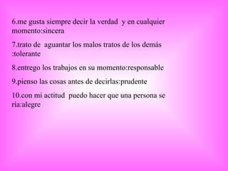 6.me gusta siempre decir la verdad  y en cualquier momento:sincera 7.trato de  aguantar los malos tratos de los demás :tolerante 8.entrego los trabajos en su momento:responsable 9.pienso las cosas antes de decirlas:prudente 10.con mi actitud  puedo hacer que una persona se ría:alegre 