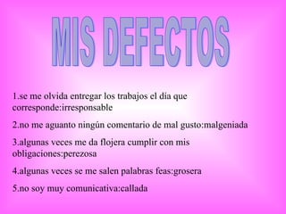 MIS DEFECTOS 1.se me olvida entregar los trabajos el día que corresponde:irresponsable 2.no me aguanto ningún comentario de mal gusto:malgeniada 3.algunas veces me da flojera cumplir con mis obligaciones:perezosa 4.algunas veces se me salen palabras feas:grosera 5.no soy muy comunicativa:callada 