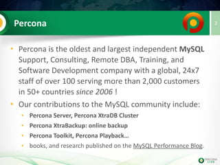 Percona
• Percona is the oldest and largest independent
MySQL Support, Consulting, Remote DBA,
Training, and Software Development company
with a global, 24x7 staff of over 100 serving more
than 2,000 customers in 50+ countries since 2006
• Our contributions to the MySQL community include:
• Percona Server for MySQL, Percona XtraDB Cluster
• Percona Server for MongoDB
• Percona XtraBackup: online backup
• Percona Toolkit
• Percona Monitoring & Management…
3
 