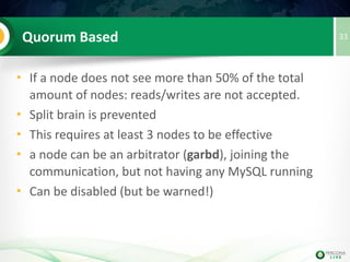 33(Virtual) Synchronous Replication
• Writesets (transactions) are replicated to all
available nodes on commit (and queued
on each)
• Writesets are individually “certified” on
every node, deterministically.Either it is
committed on all nodes or no node at all
(NO 2PC)
• Queued writesets are applied on those
nodes independently and asynchronously
• Flow Control avoids too much ‘lag’
 
