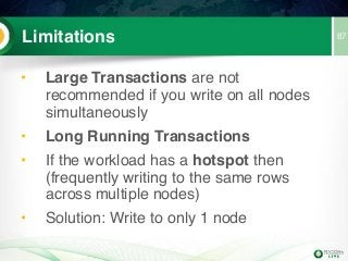 87Limitations
• Large Transactions are not
recommended if you write on all nodes
simultaneously
• Long Running Transactions
• If the workload has a hotspot then
(frequently writing to the same rows
across multiple nodes)
• Solution: Write to only 1 node
 