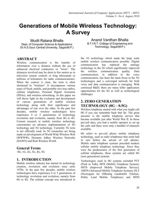 International Journal of Computer Applications (0975 – 8887)
Volume 5– No.4, August 2010
26
Generations of Mobile Wireless Technology:
A Survey
Mudit Ratana Bhalla
Dept. of Computer Science & Applications
Dr.H.S.Gour Central University, Sagar(M.P.)
Anand Vardhan Bhalla
B.T.I.R.T. College of Engineering and
Technology, Sagar(M.P.)
ABSTRACT
Wireless communication is the transfer of
information over a distance without the use of
enhanced electrical conductors or "wires”. The
distances involved may be short (a few meters as in
television remote control) or long (thousands or
millions of kilometers for radio communications).
When the context is clear, the term is often
shortened to "wireless". It encompasses various
types of fixed, mobile, and portable two-way radios,
cellular telephones, Personal Digital Assistants
(PDAs), and wireless networking. In this paper we
will throw light on the evolution and development
of various generations of mobile wireless
technology along with their significance and
advantages of one over the other. In the past few
decades, mobile wireless technologies have
experience 4 or 5 generations of technology
revolution and evolution, namely from 0G to 4G.
Current research in mobile wireless technology
concentrates on advance implementation of 4G
technology and 5G technology. Currently 5G term
is not officially used. In 5G researches are being
made on development of World Wide Wireless Web
(WWWW), Dynamic Adhoc Wireless Networks
(DAWN) and Real Wireless World.
General Terms
0G, 1G, 2G, 3G, 4G, 5G
1. INTRODUCTION
Mobile wireless industry has started its technology
creation, revolution and evolution since early
1970s. In the past few decades, mobile wireless
technologies have experience 4 or 5 generations of
technology revolution and evolution, namely from
0G to 4G. The cellular concept was introduced in
the 1G technology which made the large scale
mobile wireless communication possible. Digital
communication has replaced the analogy
technology in the 2G which significantly improved
the wireless communication quality. Data
communication, in addition to the voice
communication, has been the main focus in the 3G
technologies and a converged network for both
voice and data communication is emerging. With
continued R&D, there are many killer application
opportunities for the 4G as well as technological
challenges.
2. ZERO GENERATION
TECHNOLOGY (0G – 0.5G)
Wireless telephone started with what you might call
0G if you can remember back that far. The great
ancestor is the mobile telephone service that
became available just after World War II. In those
pre-cell days, you had a mobile operator to set up
the calls and there were only a handful of channels
available.
0G refers to pre-cell phone mobile telephony
technology, such as radio telephones that some had
in cars before the advent of cell phones.
Mobile radio telephone systems preceded modern
cellular mobile telephony technology. Since they
were the predecessors of the first generation of
cellular telephones, these systems are called 0G
(zero generation) systems.
Technologies used in 0G systems included PTT
(Push to Talk), MTS (Mobile Telephone System),
IMTS (Improved Mobile Telephone Service),
AMTS (Advanced Mobile Telephone System), OLT
(Norwegian for Offentlig Landmobil Telefoni,
Public Land Mobile Telephony) and MTD
 