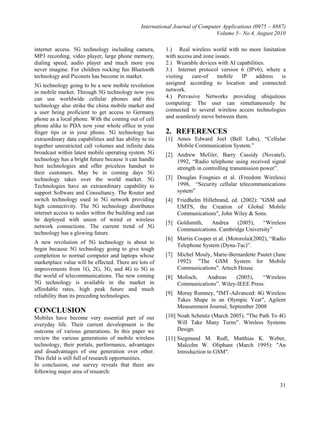 International Journal of Computer Applications (0975 – 8887)
Volume 5– No.4, August 2010
31
internet access. 5G technology including camera,
MP3 recording, video player, large phone memory,
dialing speed, audio player and much more you
never imagine. For children rocking fun Bluetooth
technology and Piconets has become in market.
5G technology going to be a new mobile revolution
in mobile market. Through 5G technology now you
can use worldwide cellular phones and this
technology also strike the china mobile market and
a user being proficient to get access to Germany
phone as a local phone. With the coming out of cell
phone alike to PDA now your whole office in your
finger tips or in your phone. 5G technology has
extraordinary data capabilities and has ability to tie
together unrestricted call volumes and infinite data
broadcast within latest mobile operating system. 5G
technology has a bright future because it can handle
best technologies and offer priceless handset to
their customers. May be in coming days 5G
technology takes over the world market. 5G
Technologies have an extraordinary capability to
support Software and Consultancy. The Router and
switch technology used in 5G network providing
high connectivity. The 5G technology distributes
internet access to nodes within the building and can
be deployed with union of wired or wireless
network connections. The current trend of 5G
technology has a glowing future.
A new revolution of 5G technology is about to
begin because 5G technology going to give tough
completion to normal computer and laptops whose
marketplace value will be effected. There are lots of
improvements from 1G, 2G, 3G, and 4G to 5G in
the world of telecommunications. The new coming
5G technology is available in the market in
affordable rates, high peak future and much
reliability than its preceding technologies.
CONCLUSION
Mobiles have become very essential part of our
everyday life. Their current development is the
outcome of various generations. In this paper we
review the various generations of mobile wireless
technology, their portals, performance, advantages
and disadvantages of one generation over other.
This field is still full of research opportunities.
In conclusion, our survey reveals that there are
following major area of research:
1.) Real wireless world with no more limitation
with access and zone issues.
2.) Wearable devices with AI capabilities.
3.) Internet protocol version 6 (IPv6), where a
visiting care-of mobile IP address is
assigned according to location and connected
network.
4.) Pervasive Networks providing ubiquitous
computing: The user can simultaneously be
connected to several wireless access technologies
and seamlessly move between them.
2. REFERENCES
[1] Amos Edward Joel (Bell Labs), “Cellular
Mobile Communication System.”
[2] Andrew McGirr, Barry Cassidy (Novatel),
1992, “Radio telephone using received signal
strength in controlling transmission power”.
[3] Douglas Fougnies et al. (Freedom Wireless)
1998, “Security cellular telecommunications
system”
[4] Friedhelm Hillebrand, ed. (2002): "GSM and
UMTS, the Creation of Global Mobile
Communications", John Wiley & Sons.
[5] Goldsmith, Andrea (2005), “Wireless
Communications. Cambridge University”
[6] Martin Cooper et al. (Motorola)(2002), “Radio
Telephone System (Dyna-Tac)”.
[7] Michel Mouly, Marie-Bernardette Pautet (June
1992): "The GSM System for Mobile
Communications". Artech House.
[8] Molisch, Andreas (2005), “Wireless
Communications”. Wiley-IEEE Press.
[9] Moray Rumney, "IMT-Advanced: 4G Wireless
Takes Shape in an Olympic Year", Agilent
Measurement Journal, September 2008
[10] Noah Schmitz (March 2005). "The Path To 4G
Will Take Many Turns". Wireless Systems
Design.
[11] Siegmund M. Redl, Matthias K. Weber,
Malcolm W. Oliphant (March 1995): "An
Introduction to GSM".
 