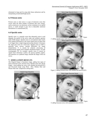 International Journal of Computer Applications (0975 – 8887)
                                                                                                    Volume 9– No.4, November 2010

eliminated in large part by using dark frame subtraction and by
interpolating around dark/bright pixels.


6.3 Poisson noise

Poisson noise or shot noise is a type of electronic noise that
occurs when the finite number of particles that carry energy,
such as electrons in an electronic circuit or photons in an optical
device, is small enough to give rise to detectable statistical
fluctuations in a measurement [4].


6.4 Speckle noise

Speckle noise is a granular noise that inherently exists in and                                                                  Figure
degrades the quality of the active radar and synthetic aperture       2: adding speckle noise with standard deviation (0.025)
radar (SAR) images. Speckle noise in conventional radar results
from random fluctuations in the return signal from an object that
is no bigger than a single image-processing element. It increases
the mean grey level of a local area. Speckle noise in SAR is
generally more serious, causing difficulties for image
interpretation. It is caused by coherent processing of
backscattered signals from multiple distributed targets. In SAR
oceanography [5], for example, speckle noise is caused by
signals from elementary scatters, the gravity-capillary ripples,
and manifests as a pedestal image, beneath the image of the sea
waves.


7. SIMULATION RESULTS
The Original Image is Nayantara image, adding four types of
Noise (Gaussian noise, Poisson noise, Speckle noise and Salt &
Pepper noise).adding the noise with standard deviation(0.025)
and De-noised image using Mean filter, Median filter and
Wiener filter and comparisons among them.
                                                                      Figure 3: adding Poisson noise with standard deviation (0.025)




                 Fig.1 Nayantara Image
                                                                                                                                 Figure
                                                                      4: adding Gaussian noise with standard deviation (0.025)




                                                                                                                                    47
 