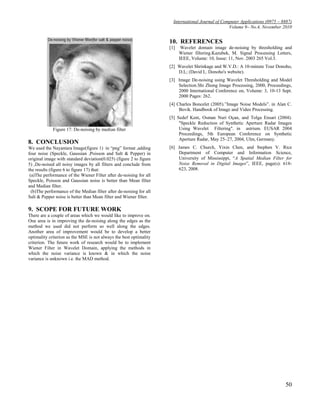 International Journal of Computer Applications (0975 – 8887)
                                                                                                   Volume 9– No.4, November 2010


                                                                     10. REFERENCES
                                                                     [1]    Wavelet domain image de-noising by thresholding and
                                                                           Wiener filtering.Kazubek, M. Signal Processing Letters,
                                                                           IEEE, Volume: 10, Issue: 11, Nov. 2003 265 Vol.3.
                                                                     [2] Wavelet Shrinkage and W.V.D.: A 10-minute Tour Donoho,
                                                                         D.L; (David L. Donoho's website).
                                                                     [3] Image De-noising using Wavelet Thresholding and Model
                                                                         Selection.Shi Zhong Image Processing, 2000, Proceedings,
                                                                         2000 International Conference on, Volume: 3, 10-13 Sept.
                                                                         2000 Pages: 262.
                                                                     [4] Charles Boncelet (2005).”Image Noise Models”. in Alan C.
                                                                          Bovik. Handbook of Image and Video Processing.
                                                                     [5] Sedef Kent, Osman Nuri Oçan, and Tolga Ensari (2004).
                                                                          "Speckle Reduction of Synthetic Aperture Radar Images
             Figure 17: De-noising by median filter                       Using Wavelet Filtering". in astrium. EUSAR 2004
                                                                          Proceedings, 5th European Conference on Synthetic
                                                                          Aperture Radar, May 25–27, 2004, Ulm, Germany.
8. CONCLUSION
We used the Nayantara Image(figure 1) in “png” format ,adding        [6] James C. Church, Yixin Chen, and Stephen V. Rice
four noise (Speckle, Gaussian ,Poisson and Salt & Pepper) in             Department of Computer and Information Science,
original image with standard deviation(0.025) (figure 2 to figure        University of Mississippi, “A Spatial Median Filter for
5) ,De-noised all noisy images by all filters and conclude from          Noise Removal in Digital Images”, IEEE, page(s): 618-
the results (figure 6 to figure 17) that:                                623, 2008.
 (a)The performance of the Wiener Filter after de-noising for all
Speckle, Poisson and Gaussian noise is better than Mean filter
and Median filter.
  (b)The performance of the Median filter after de-noising for all
Salt & Pepper noise is better than Mean filter and Wiener filter.

9. SCOPE FOR FUTURE WORK
There are a couple of areas which we would like to improve on.
One area is in improving the de-noising along the edges as the
method we used did not perform so well along the edges.
Another area of improvement would be to develop a better
optimality criterion as the MSE is not always the best optimality
criterion. The future work of research would be to implement
Wiener Filter in Wavelet Domain, applying the methods in
which the noise variance is known & in which the noise
variance is unknown i.e. the MAD method.




                                                                                                                               50
 