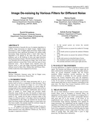International Journal of Computer Applications (0975 – 8887)
                                                                                                   Volume 9– No.4, November 2010


     Image De-noising by Various Filters for Different Noise
                      Pawan Patidar                                                         Manoj Gupta
       Research Scholar (M. Tech.), Computer                                Reader, Electronics & Communication
      Science Department, Poornima College of                             Engg. Department, Apex Institute of Engg. &
            Engineering, JAIPUR, INDIA,                                         Technology, Jaipur, Rajasthan,
                                                                                           INDIA



                    Sumit Srivastava                                                Ashok Kumar Nagawat
     Associate Professor, Computer Science                                      Professor, Department of Physics,
   Department, Poornima College of Engineering,                                      University of Rajasthan,
            Jaipur (Rajasthan), INDIA                                                     Jaipur, INDIA



ABSTRACT                                                                  •    In the second section we review the wavelet
Image processing is basically the use of computer algorithms to                transform.
perform image processing on digital images. Digital image                 •    In the third section we present the method of Average
processing is a part of digital signal processing. Digital image               filter.
processing has many significant advantages over analog image              •    In the fourth section we present the method of Median
processing. Image processing allows a much wider range of                      filter.
algorithms to be applied to the input data and can avoid                  •    In the fifth section we present the method of Wiener
problems such as the build-up of noise and signal distortion                   filter.
during processing of images. Wavelet transforms have become a             •    In the sixth section we described types of noise.
very powerful tool for de-noising an image. One of the most               •    The simulation results are discussed in part seven.
popular methods is wiener filter. In this work four types of noise        •    We conclude and future work in part eight and nine.
(Gaussian noise , Salt & Pepper noise, Speckle noise and
Poisson noise) is used and image de-noising performed for            2. WAVELET TRANSFORM
different noise by Mean filter, Median filter and Wiener filter .    In several applications, it might be essential to analyze a given
Further results have been compared for all noises.                   signal. The structure and features of the given signal may be
                                                                     better understood by transforming the data into another domain.
Keywords                                                             There are several transforms available like the Fourier
Wavelet Transform, Gaussian noise, Salt & Pepper noise,              transform, Hilbert transform, wavelet transform, etc. The
Speckle noise, Poisson noise, Wiener Filter.                         Fourier transform is probably the most popular transform.
                                                                     However the Fourier transform gives only the frequency-
1. INTRODUCTION                                                      amplitude representation of the raw signal. The time information
                                                                     is lost. So we cannot use theFourier transform in applications
Image de-noising is an vital image processing task i.e. as a
                                                                     which require both time as well as frequency information at the
process itself as well as a component in other processes. There
                                                                     same time. The Short Time Fourier Transform (STFT) was
are many ways to de-noise an image or a set of data and
                                                                     developed to overcome this drawback [2].
methods exists. The important property of a good image de-
noising model is that it should completely remove noise as far as
possible as well as preserve edges. Traditionally, there are two     3. MEAN FILTER
types of models i.e. linear model and non-liner model.               We can use linear filtering to remove certain types of noise.
Generally, linear models are used. The benefits of linear noise      Certain filters, such as averaging or Gaussian filters, are
removing models is the speed and the limitations of the linear       appropriate for this purpose. For example, an averaging filter is
models is, the models are not able to preserve edges of the          useful for removing grain noise from a photograph. Because
images in a efficient manner i.e the edges, which are recognized     each pixel gets set to the average of the pixels in its
as discontinuities in the image, are smeared out. On the other       neighborhood, local variations caused by grain are reduced.
hand, Non-linear models can handle edges in a much better way        Conventionally linear filtering Algorithms were applied for
than linear models. One popular model for nonlinear image de-        image processing. The fundamental and the simplest of these
noising is the Total Variation (TV)-filter.                          algorithms is the Mean Filter as defined in [6].The Mean Filter
           We suggest to de-noise a degraded image X given by        is a linear filter which uses a mask over each pixel in the signal.
X = S + N, where S is the original image and N is an Additive        Each of the components of the pixels which fall under the mask
White Gaussian noise with unknown variance [2]. The rest of          are averaged together to form a single pixel. This filter is also
the paper is organized as follows:-                                  called as average filter. The Mean Filter is poor in edge
                                                                     preserving. The Mean filter is defined by:



                                                                                                                                     45
 