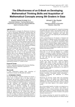International Journal of Computer Applications (0975 – 8887)
Volume 116 – No. 21, April 2015
23
The Effectiveness of an E-Book on Developing
Mathematical Thinking Skills and Acquisition of
Mathematical Concepts among 5th Graders in Gaza
Ibrahim Hamed Al-Astal, Ph.D
Associate Professor, Teaching Mathematics
Department Of Curricula and Teaching Methods
Islamic University of Gaza
Ahmad A. Abu Zaydah
M.ED.
Palestinian Ministry of Education
Palestine, Gaza Strip
ABSTRACT
This study aimed to investigate the effectiveness of using an
e- book on Developing Mathematical Thinking Skills and
Acquisition of Mathematical Concepts Among 5th Graders in
Gaza. The researchers adopted the experimental approach.
The Quasi Experimental Design ( pre-post test for two
groups) is adopted in the study, The sample of the study
included (70) students from Bet Lahya Elementary School
during the second term(2013-2014). The study sample
consists of two classes have been randomly selected from the
school 5th grade classes, one of them (36 students) has been
chosen as experimental group and the other(34 students) as
control group. Two tools were used, Mathematical thinking
test and Mathematical Concepts Acquisition Test.
The results revealed that there were statistically significant
difference at (α = 0.05) between the scores means of the
experimental group and control group in mathematical
thinking skills test in favor of the experimental group.
Moreover there are also significant differences at (α = 0.05)
between the scores mean of the experimental group and
control group in Acquisition of Mathematical Concepts in
favor of experimental group. η2 and d values which were
calculated, indicated to large effectiveness of the used e-book
on developing mathematical thinking skills and acquisition of
mathematical concepts of 5th
Graders in Gaza.
General Terms
E- Book , mathematical thinking skills (Guessing, Modeling,
Symbolism, Induction, Deduction), acquisition of
mathematical concepts.
Keywords
e- book, mathematical thinking skills, acquisition of
mathematical concepts, the fifth grade male students
1. INTRODUCTION:
Over the past decades, web-based learning has become a
critical issue in education due to the large amounts of
information and recourses available in online environments
[1], [2]. In the light of technological development the role of
the teacher changed from traditional aspect to a professional
role that associated with technological development.
Nowadays, mobile learning technologies have influenced
many aspects of education, including the computing
applications for teaching, such as tablet PCs, which provide
new method for instructors to deliver content and motivate
students to engage in various learning activities inside and
outside the classroom [3], [4]. Among these aspects of
technology ; digital devices can be used as e-book, this came
at a time of rising of interactive technologies provides a
chance to expand learners informal learning opportunities in a
new direction, with the potential to support learners physical,
social, and cognitive development [5]. Among the advantages
of teaching with such e-books is the possibility offered to the
student to participate actively during the lesson and make
correlations and creative comparisons with either other
lessons or other courses, thus supporting the interdisciplinary
learning approach[6].
E-Book as Wexelbaum,et al. [7] mission is “electronic text
that is available in a digitally encoded format readable via an
electronic device” ( p. 2). PC magazine encyclopedia defines
e-book as an electronic counterpart of a printed book, which
can be viewed on a desktop computer, laptop, smartphone or
e-book reader [8]. Hatipoglu and Tosun[9] add that, e-books
provide new facilities in addition to having all the features of
printed books but not being printed on papers, they consist of
hardware and software (p129) .
Also e-book can be defined as any group of text in a digital
format that is to be read and displayed on a computer
screen[10]. According to another definition, Borchers [11]
states that, it is “portable hardware and software system that
can display large quantities of readable textual information to
the user and lets the user navigate through this
information”(p.1) .
On the other hand, e-book consists of pictures, diagrams,
symbols, signs, shapes and videos which can improve
thinking skills. E-books as Ongoz and Baki,[12] state are
useful tools for increasing the interaction between students,
and between teacher and students, they are containing
multimedia makes important contributions to the quality of
students’ learning (p.35).
The advantages of e-books for teaching are straightforward
and include several factors: Increasing interaction, Promoting
learning motivation, Encouraging student participation ,
Usefulness -Facilitating the understand of abstract
concepts[13] (p.133) .
Mitropoulou [6] add that, e-books offers some advantages
such as “offering to the students more opportunities for
engaging and interacting with the books content, multiple
representations of the content information, which are expected
to result to the better imprint in the students' memory”
(p.269).
One of the possible benefits of e-books over printed text as
Beimers[14] confirms is the e-book’s extra features, as
adjustable font size, a built-in dictionary, and text-to-speech
features, these features as Beimers mentioned make e-books
better able to meet the diverse needs of students in the general
education classroom (p 7).
This emerging technology has opened the possibility for a
large range of new learning experiences for students because
 