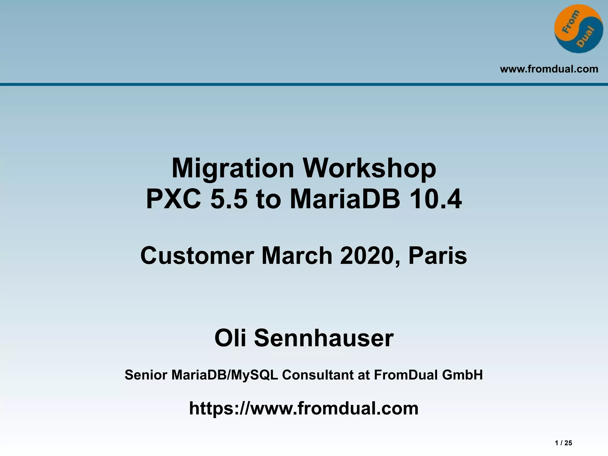 www.fromdual.com
1 / 25
Migration Workshop
PXC 5.5 to MariaDB 10.4
Customer March 2020, Paris
Oli Sennhauser
Senior MariaDB/MySQL Consultant at FromDual GmbH
https://www.fromdual.com
 