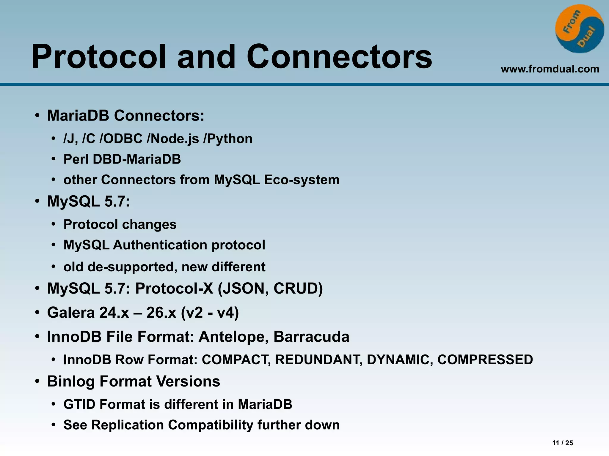 www.fromdual.com
11 / 25
Protocol and Connectors
●
MariaDB Connectors:
●
/J, /C /ODBC /Node.js /Python
●
Perl DBD-MariaDB
●
other Connectors from MySQL Eco-system
●
MySQL 5.7:
●
Protocol changes
●
MySQL Authentication protocol
●
old de-supported, new different
●
MySQL 5.7: Protocol-X (JSON, CRUD)
●
Galera 24.x – 26.x (v2 - v4)
●
InnoDB File Format: Antelope, Barracuda
●
InnoDB Row Format: COMPACT, REDUNDANT, DYNAMIC, COMPRESSED
●
Binlog Format Versions
●
GTID Format is different in MariaDB
●
See Replication Compatibility further down
 
