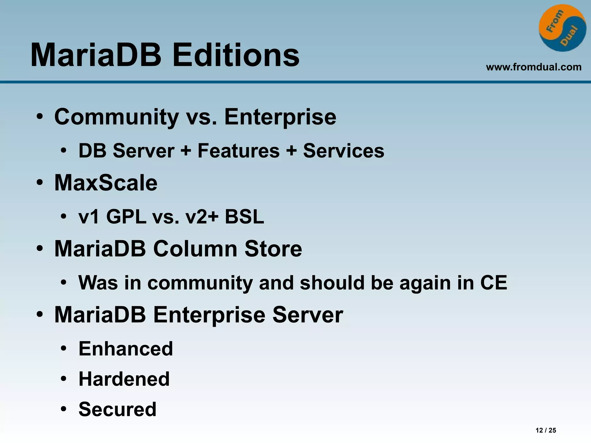 www.fromdual.com
12 / 25
MariaDB Editions
●
Community vs. Enterprise
●
DB Server + Features + Services
●
MaxScale
●
v1 GPL vs. v2+ BSL
●
MariaDB Column Store
●
Was in community and should be again in CE
●
MariaDB Enterprise Server
●
Enhanced
●
Hardened
●
Secured
 