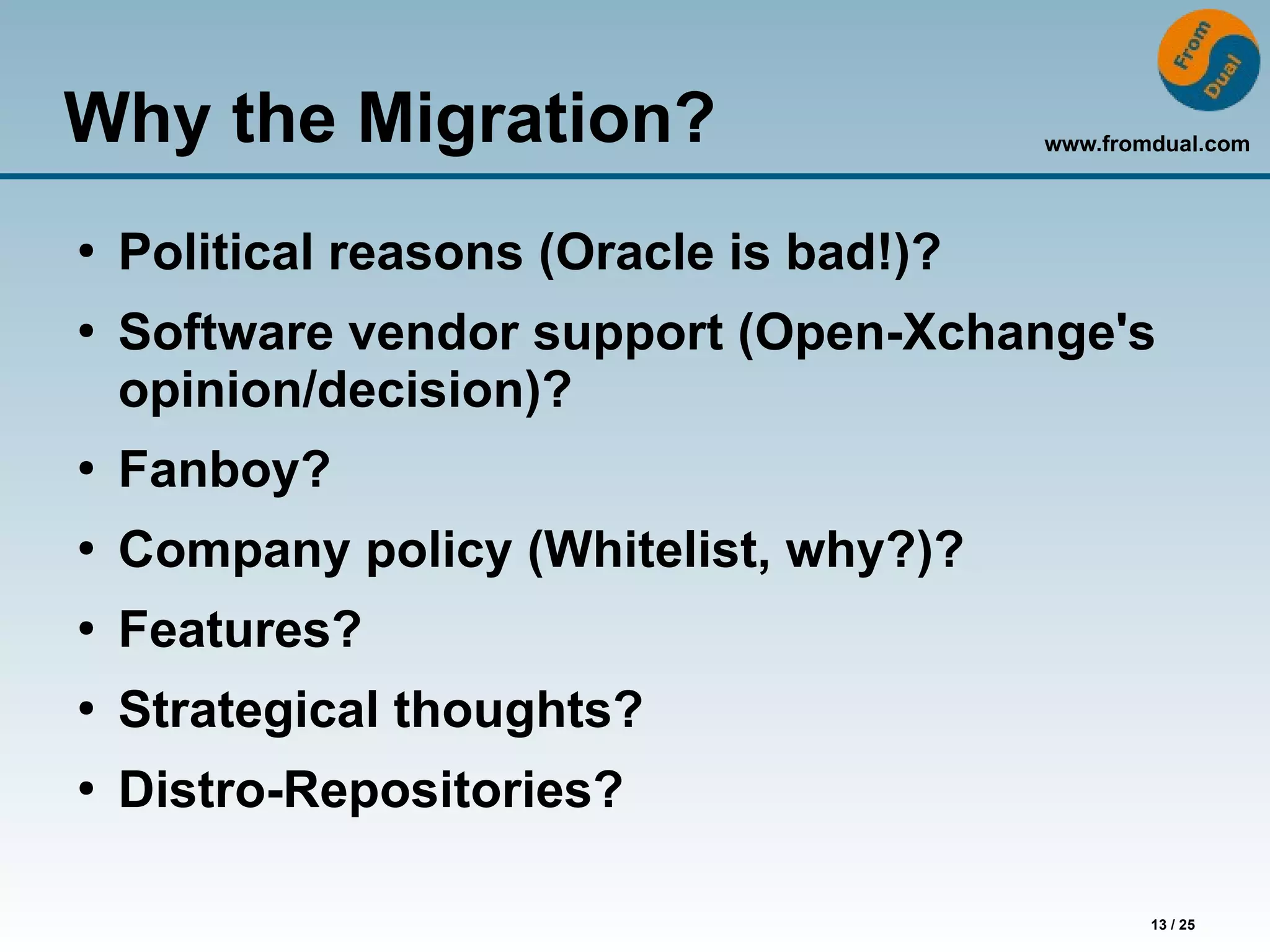 www.fromdual.com
13 / 25
Why the Migration?
●
Political reasons (Oracle is bad!)?
●
Software vendor support (Open-Xchange's
opinion/decision)?
●
Fanboy?
●
Company policy (Whitelist, why?)?
●
Features?
●
Strategical thoughts?
●
Distro-Repositories?
 