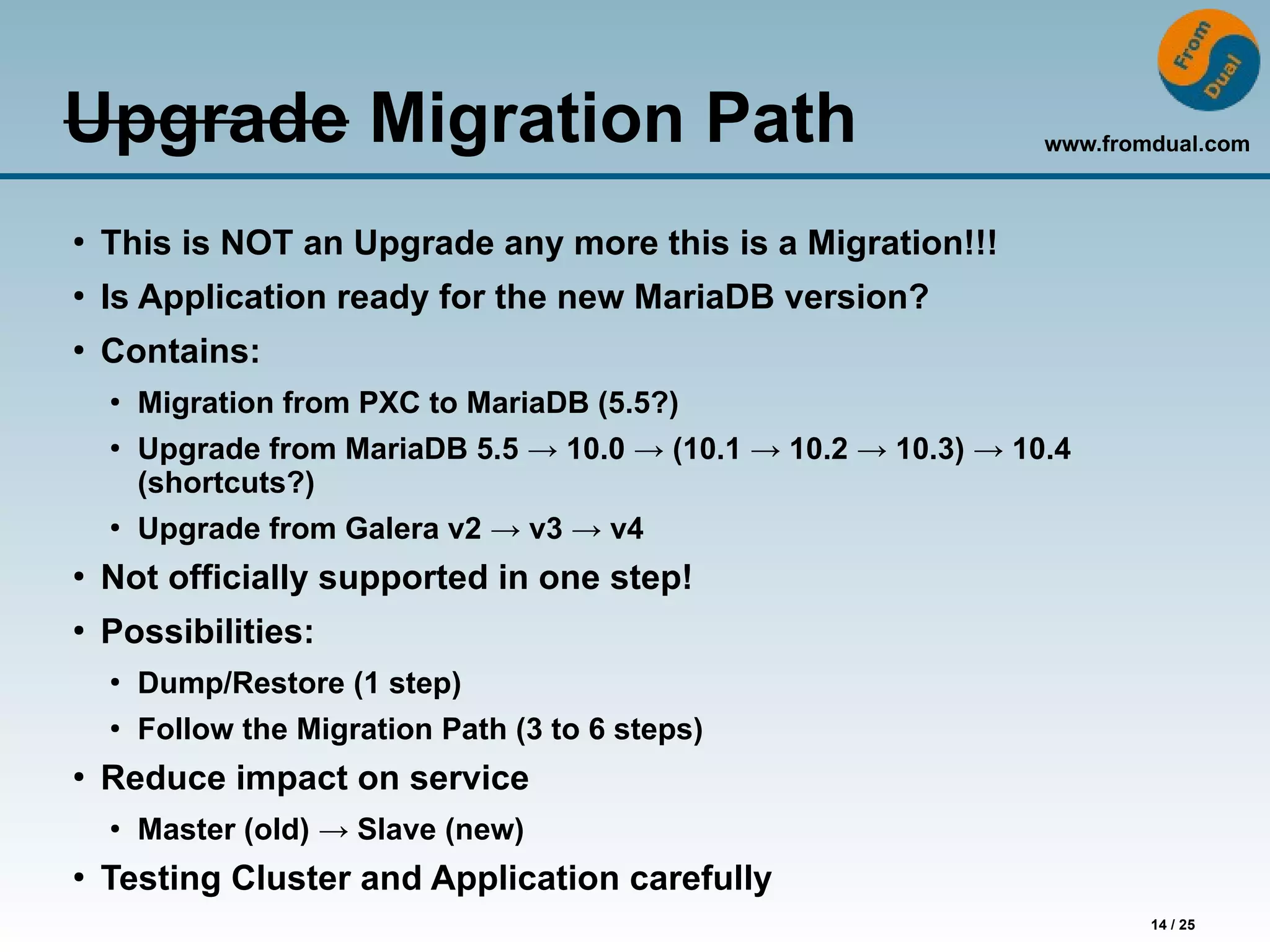 www.fromdual.com
14 / 25
Upgrade Migration Path
●
This is NOT an Upgrade any more this is a Migration!!!
●
Is Application ready for the new MariaDB version?
●
Contains:
●
Migration from PXC to MariaDB (5.5?)
●
Upgrade from MariaDB 5.5 → 10.0 → (10.1 → 10.2 → 10.3) → 10.4
(shortcuts?)
●
Upgrade from Galera v2 → v3 → v4
●
Not officially supported in one step!
●
Possibilities:
●
Dump/Restore (1 step)
●
Follow the Migration Path (3 to 6 steps)
●
Reduce impact on service
●
Master (old) → Slave (new)
●
Testing Cluster and Application carefully
 