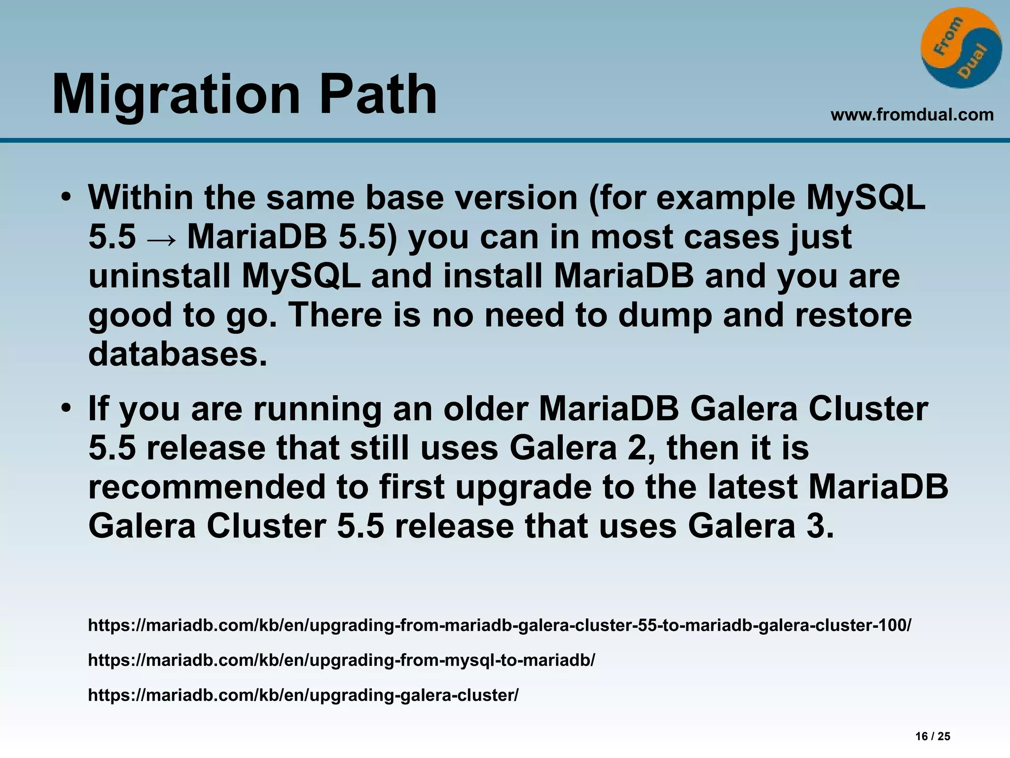 www.fromdual.com
16 / 25
Migration Path
●
Within the same base version (for example MySQL
5.5 → MariaDB 5.5) you can in most cases just
uninstall MySQL and install MariaDB and you are
good to go. There is no need to dump and restore
databases.
●
If you are running an older MariaDB Galera Cluster
5.5 release that still uses Galera 2, then it is
recommended to first upgrade to the latest MariaDB
Galera Cluster 5.5 release that uses Galera 3.
https://mariadb.com/kb/en/upgrading-from-mariadb-galera-cluster-55-to-mariadb-galera-cluster-100/
https://mariadb.com/kb/en/upgrading-from-mysql-to-mariadb/
https://mariadb.com/kb/en/upgrading-galera-cluster/
 
