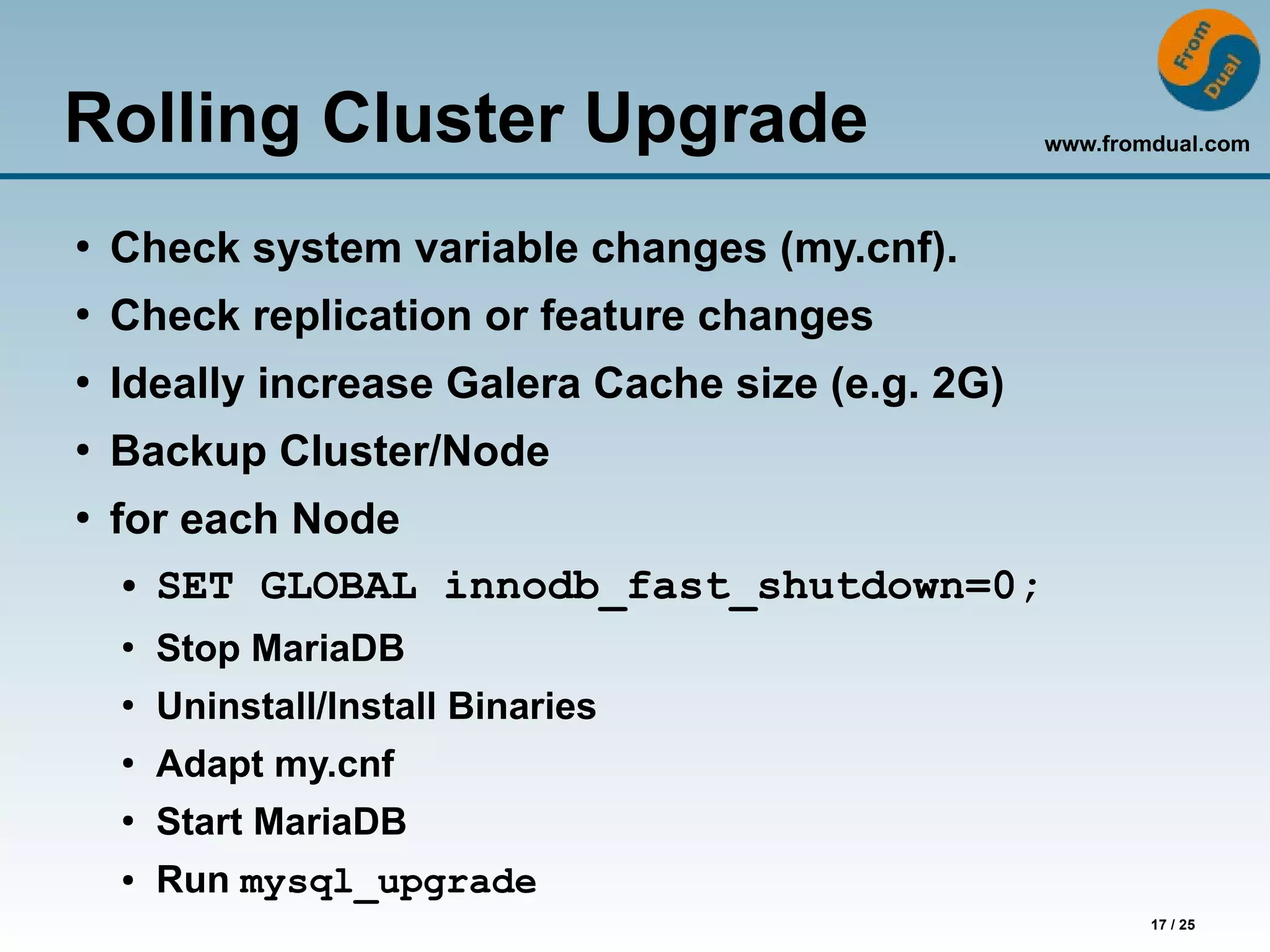 www.fromdual.com
17 / 25
Rolling Cluster Upgrade
●
Check system variable changes (my.cnf).
●
Check replication or feature changes
●
Ideally increase Galera Cache size (e.g. 2G)
●
Backup Cluster/Node
●
for each Node
● SET GLOBAL innodb_fast_shutdown=0;
●
Stop MariaDB
●
Uninstall/Install Binaries
●
Adapt my.cnf
●
Start MariaDB
● Run mysql_upgrade
 