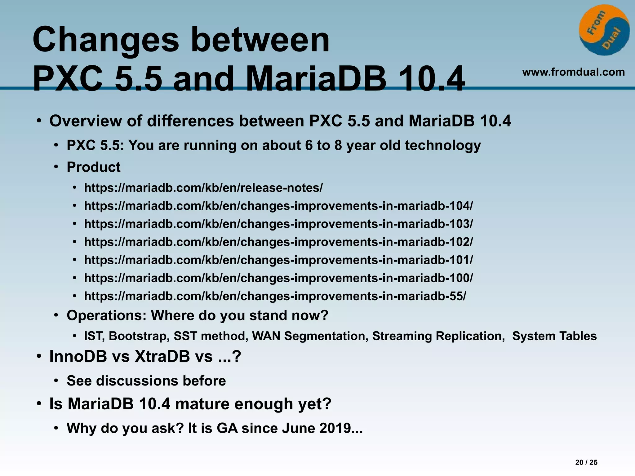 www.fromdual.com
20 / 25
Changes between
PXC 5.5 and MariaDB 10.4
●
Overview of differences between PXC 5.5 and MariaDB 10.4
●
PXC 5.5: You are running on about 6 to 8 year old technology
●
Product
●
https://mariadb.com/kb/en/release-notes/
●
https://mariadb.com/kb/en/changes-improvements-in-mariadb-104/
●
https://mariadb.com/kb/en/changes-improvements-in-mariadb-103/
●
https://mariadb.com/kb/en/changes-improvements-in-mariadb-102/
●
https://mariadb.com/kb/en/changes-improvements-in-mariadb-101/
●
https://mariadb.com/kb/en/changes-improvements-in-mariadb-100/
●
https://mariadb.com/kb/en/changes-improvements-in-mariadb-55/
●
Operations: Where do you stand now?
●
IST, Bootstrap, SST method, WAN Segmentation, Streaming Replication, System Tables
●
InnoDB vs XtraDB vs ...?
●
See discussions before
●
Is MariaDB 10.4 mature enough yet?
●
Why do you ask? It is GA since June 2019...
 