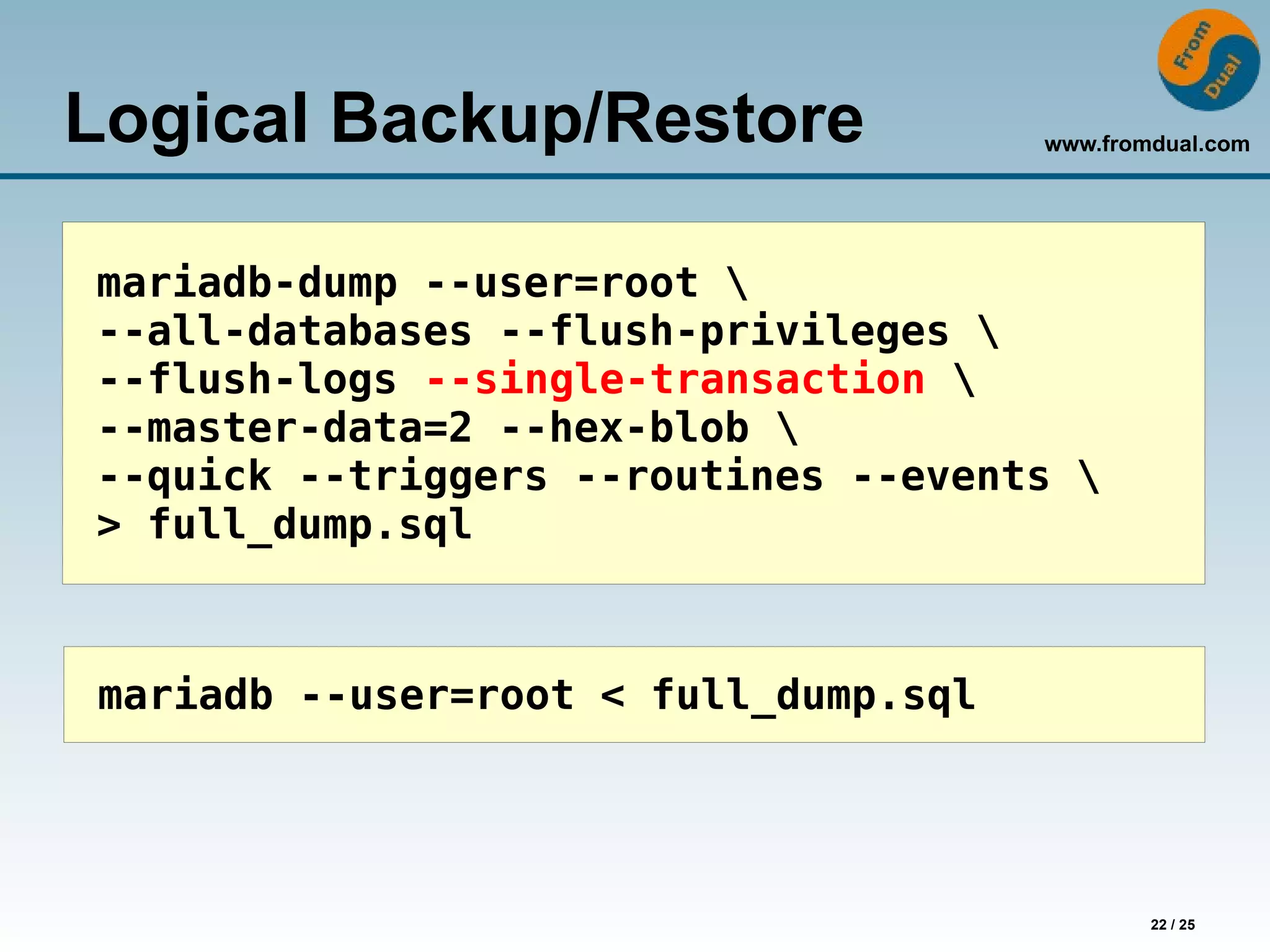 www.fromdual.com
22 / 25
Logical Backup/Restore
mariadb-dump --user=root 
--all-databases --flush-privileges 
--flush-logs --single-transaction 
--master-data=2 --hex-blob 
--quick --triggers --routines --events 
> full_dump.sql
mariadb --user=root < full_dump.sql
 